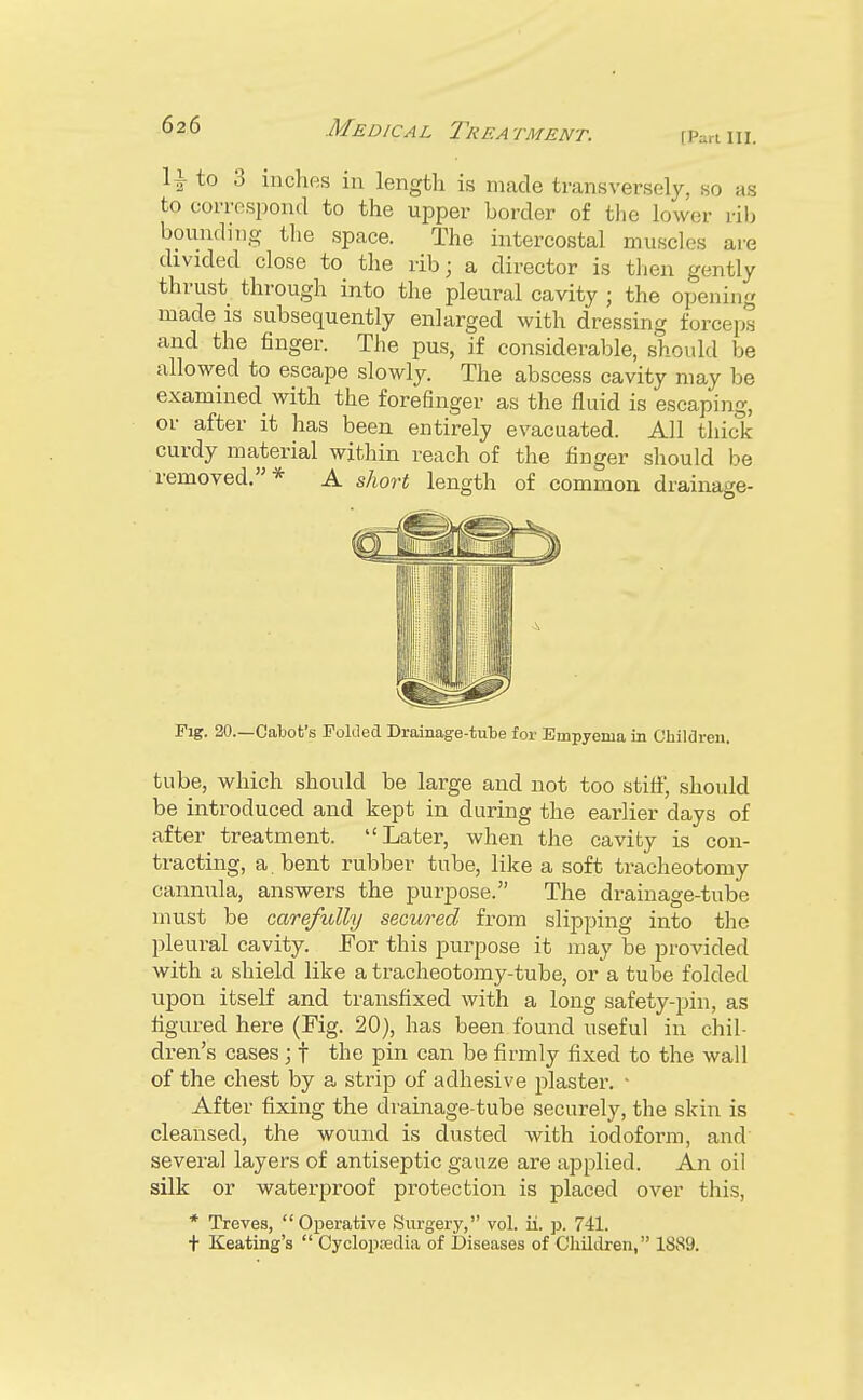 fPart III. 1 \ to 3 inches in length is made transversely, so as to correspond to the upper border of the lower rib bounding the space. The intercostal muscles are divided close to the rib; a director is then gently thrust through into the pleural cavity ; the opening made is subsequently enlarged with dressing forceps and the finger. The pus, if considerable, should be allowed to escape slowly. The abscess cavity may be examined with the forefinger as the fluid is escaping, or after it has been entirely evacuated. All thick curdy material within reach of the finger should be removed.* A short length of common drainage- Fig. 20.—Cabot's Folded Drainage-tube for Empyema in Children. tube, which should be large and not too stiff, should be introduced and kept in during the earlier days of after treatment. Later, when the cavity is con- tracting, a. bent rubber tube, like a soft tracheotomy cannula, answers the purpose. The drainage-tube must be carefully secured from slipping into the pleural cavity. For this purpose it may be provided with a shield like a tracheotomy-tube, or a tube folded upon itself and transfixed with a long safety-pin, as figured here (Fig. 20), has been found useful in chil- dren's cases; f the pin can be firmly fixed to the wall of the chest by a strip of adhesive plaster. • After fixing the drainage-tube securely, the skin is cleansed, the wound is dusted with iodoform, and several layers of antiseptic gauze are applied. An oil silk or waterproof protection is placed over this, * Treves, Operative Surgery, vol. ii. p. 741. t Keating's  Cyclopedia of Diseases of Children, 1889.