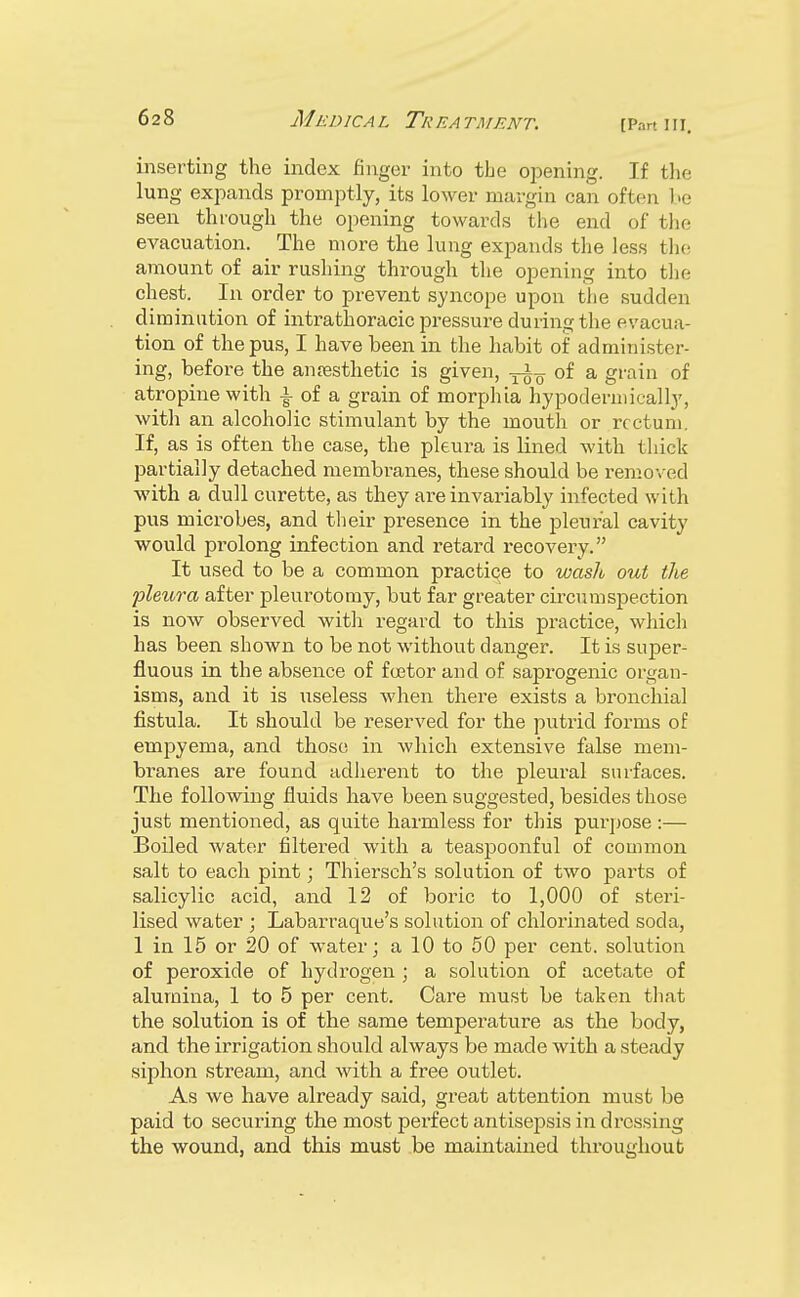 [Part III. inserting the index finger into the opening. If the lung expands promptly, its lower margin can often be seen through the opening towards the end of the evacuation. The more the lung expands the less the amount of air rushing through the opening into the chest. In order to prevent syncope upon the sudden diminution of intrathoracic pressure during the evacua- tion of the pus, I have heen in the habit of administer- ing, before the anaesthetic is given, of a grain of atropine with -§- of a grain of morphia hypodermieally, with an alcoholic stimulant by the mouth or rectum. If, as is often the case, the pleura is lined with thick partially detached membranes, these should be removed with a dull curette, as they ai-e invariably infected with pus microbes, and their presence in the pleural cavity would prolong infection and retard recovery. It used to be a common practiqe to wash out the pleura after pleurotomy, but far greater circumspection is now observed with regard to this practice, which has been shown to be not without danger. It is super- fluous in the absence of foetor and of saprogenic organ- isms, and it is useless when there exists a bronchial fistula. It should be reserved for the putrid forms of empyema, and those in which extensive false mem- branes are found adherent to the pleural surfaces. The following fluids have been suggested, besides those just mentioned, as quite harmless for this purpose :— Boiled water filtered with a teaspoonful of common salt to each pint; Thiersch's solution of two parts of salicylic acid, and 12 of boric to 1,000 of steri- lised water ; Labarraque's solution of chlorinated soda, 1 in 15 or 20 of water; a 10 to 50 per cent, solution of peroxide of hydrogen ; a solution of acetate of alumina, 1 to 5 per cent. Care must be taken that the solution is of the same temperature as the body, and the irrigation should always be made with a steady siphon stream, and with a free outlet. As we have already said, great attention must be paid to securing the most perfect antisejDsis in dressing the wound, and this must be maintained throughout