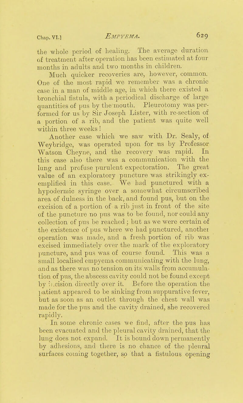 the whole period of healing. The average duration of treatment after operation has been estimated at four months in adults and two months in children. Much quicker recoveries are, however, common. One of the most rapid we remember was a chronic case in a man of middle age, in which there existed a bronchial fistula, with a periodical discharge of large quantities of pus by the mouth. Pleurotomy was per- formed for us by Sir Joseph Lister, with re-section of a portion of a rib, and the patient was quite well within three weeks! Another case which we saw with Dr. Sealy, of Weybridge, was operated upon for us by Professor Watson Cheyne, and the recovery was rapid. In this case also there was a communication with the lung and profuse purulent expectoration. The great value of an exploratory puncture was strikingly ex- emplified in this case. We had punctured with a hypodermic syringe over a soioewhat circumscribed area of dulness in the back, and found pus, but on the excision of a portion of a rib just in front of the site of the puncture no pus was to be found, nor could any collection of pus be reached ; but as we were certain of the existence of pus where we had punctured, anothei operation was made, and a fresh portion of rib was excised immediately over the mark of the exploratory puncture, and pus was of course found. This was a small localised empyema communicating with the lung, and as there was no tension on its walls from accumula- tion of pus, the abscess cavity could not be found except by ii.cision directly over it. Before the operation the patient appeared to be sinking from suppurative fever, but as soon as an outlet through the chest wall was made for the pus and the cavity drained, she recovered rapidly. In some chronic cases we find, after the pus has been evacuated and the pleural cavity drained, that the lung does not expand. It is bound down permanently by adhesions, and there is no chance of the pleural surfaces coming together, so that a fistulous opening