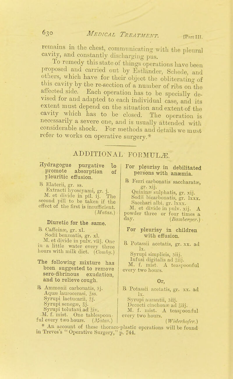 remains in the chest, communicating with tlie pleural cavity, and constantly discharging pus. To remedy this state of things operations have been proposed and carried out by Estlander, Schede, and others, which have for their object the obliterating of this cavity by the re-section of a number of ribs on the aflected side. Each operation has to be specially de- vised for and adapted to each individual case, and its extent must depend on the situation and extent of the cavity which has to be closed. The operation is necessarily a severe one, and is usually attended with considerable shock. For methods and details we must refer to works on operative surgery.* ADDITIONAL FOEMUUE. Hydragogue purgative to promote absorption of pleuritic effusion. 1£ Elaterii, gr. ss. Extracti hyoscyami, gr. j. M. et divide in pil. ij. Tlie second pill to be taken if the effect of the first is insufficient. (Matas.) ■ Diuretic for the same. \\ Caffeinae, gr. xl. .Sodii benzoatis, gr. xl. M. et divide in pulv. viij. One in a little water every three hours with milk diet. (Oomby.) The following mixture has been suggested to remove sero-fibrinous exudation, and to relieve cough. IJt Ammonii carbonatis, 3j. Aquas laiirocerasi, gss. Syrupi lactucarii, gj'. Syrupi senega;, gj. Syrupi tolutani ad giv. M. f. mist. One tablespoon - ful every two hours. (Jtfatas.) * An account of these thonico in Treves's  Operative Surgery,' For pleurisy in debilitated persons with anaemia. ft Ferri carbonatis saccharatse, Quininse sulphatis, gr. xij. Sodii bicarbonatis, gr. lxxx. Sacchari albi, gr. lxxx. M. et divide in pulv. xij. A powder three or four times a day. (Bamberger.) For pleurisy in children with effusion. \\ Potassii acetatis, gr. xx. ad lx. Syrupi simplicis, siij. Infusi digitalis ad giij. M. f. mist. A teaspoonful every two hours. Or, W Potassii acetatis, gr. xx. ad lx. Syrupi aurantii, siij. Decocti cinchonas ad giij. Mi f. mist. A teaspoonful every two hours. (Widerhofrr.) •plastic operations will be found p. 744.