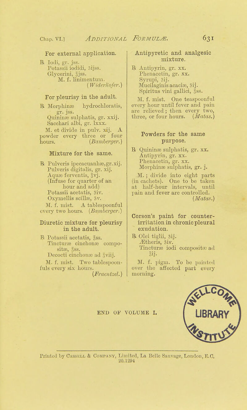 For external application. ft Ioili, gr. jss. Potassii iodidi, 3ijss. Glycerini, sjss. M. f. linimentum. (Widerliofer.) For pleurisy in the adult. ft Morphinae hydrochloratis, gr. jss. Quininae sulphatis, gr. xxij. Sacchari albi, gr. Ixxx. M. et divide in pulv. xij. A powder every three or four hours. {Bamberger.) Mixture for the same. ft Pulveris ipecacuanhas,gr.xij. Pulveris digitalis, gr. xij. Aquae ferventis, 3vj. (Infuse for quarter of an hour and add) Potassii acetatis, 3iv. Oxymellis scillae, 3v. M. f. mist. A tablespoonful every two hours. (Bamberger.) Diuretic mixture for pleurisy in the adult. ft Potassii acetatis, gss. Tincturae cinchonas compo- site, gss. Decocti cinchonte ad jviij. M. f. mist. Two tablespoon- fula every six hours. (Fracidzel.) Antipyretic and analgesic mixture. ft Antipyrin, gr. xx. Phenacetin, gr. xx. Syrupi, 3ij. Mucilaginis acaciae, 3ij. Spiritus vini gallici, gss. M. f. mist. One teaspoouful every hour until fever and pain are relieved; then every two, three, or four hours. (Matas.) Powders for the same purpose. ft Quininae sulphatis, gr. xx. Antipyrin, gr. xx. Phenacetin, gr. xx. Morphinae sulphatis, gr. j. M.; divide into eight parts (in cachets). One to be taken at half-hour intervals, until pain and fever are controlled. (Matas.) Corson's paint for counter- irritation in chronic pleural exudation. ft Olei tiglii, 3ij. iEtheris, 3iv. Tincturae iodi compositas ad Bij. M. f. piglll. To be painted over the affected part every morning. END OF VOLUME I. LIBRARY Printed by Oassell & Company, Limited, La Belle Sauvage, London, E.C. 20.1294