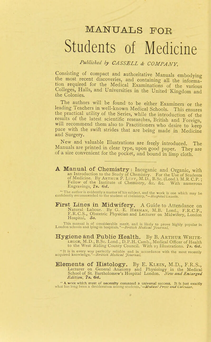 MANUALS FOR Students of Medicine Published by CASS ELL & COMPANY, Consisting of compact and authoritative Manuals embodying the most recent discoveries, and containing all the informa- tion required for the Medical Examinations of the various Colleges, Halls, and Universities in the United Kingdom and the Colonies. The authors will be found to be either Examiners or the leading Teachers in well-known Medical Schools. This ensures the practical utility of the Series, while the introduction of the results of the latest scientific researches, British and Foreign, will recommend them also to Practitioners who desire to keep pace with the swift strides that are being made in Medicine and Surgery. New and valuable Illustrations are freely introduced. The Manuals are printed in clear type, upon good, paper. They are of a size convenient for the pocket, and bound in limp cloth. A Manual of Chemistry: Inorganic and Organic, with an Introduction to the Study of Chemistry. For the Use of Students of Medicine. By Arthur P. Luff, M.D., B.Sc. (Lond.). M.R.C.P. ; Fellow of the Institute of Chemistry, &c. &c. With numerous Engravings, 7 s. (id. The author is evidently a master ofhis subject, and the work is one which may be confidently recommended to the student of chemistry.— Hospital Gazette. First Lines in Midwifery. A Guide to Attendance on Natural Labour. By G. E. Herman, M.B. Lond., F.R.C.P., F.R.C.S., Obstetric Physician and Lecturer on Midwifery, London Hospital. 5s. This manual is of considerable merit, and is likely to prove highly popular in London schools and lying-in hospitals. ''—British Medical Journal. Hygiene and Public Health. By B. Arthur White- legge, M.D., B.Sc. Lond., D.P.H. Camb., Medical Officer of Health to the West Riding County Council. With 23 Illustrations. 7s. (id.  It is in every way perfectly reliable and in accordance with the most recently acquired knowledge.—British Medical Journal. Elements of Histology. By E. Klein, M.D., F.R.S., Lecturer on General Anatomy and Physiology in the Medical School of St. Bartholomew's Hospital London. New and Enlarged Edition. 7s. 6d.  A. -work which must of necessity command a universal success. It Is just exactly what has long been a desideratum among students. '—Mtdiart Prtst and Circular.