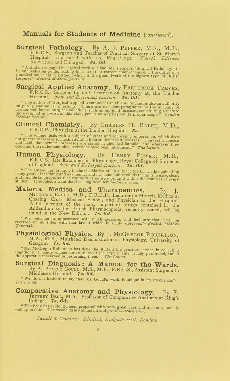 Manuals for Students of Medicine {continued). Surgical Pathology. By A. J. Pepper, M.S., M.B., F.R.C.S., Surgeon and Teacher of Practical Surgery at St. Mary's Hospital. Illustrated with 99 Engravings. Fourth Edition. Re-written and Enlarged. Ss. (id.  A student engaged in surgical work will find Mr. Pepper's ' Surgical Pathology ' to be an invaluable guide, leading him on to that correct comprehension of the duties of a practical and scientific surgeon which is the groundwork of the highest type of British surgery. - British Medical Journal. Surgical Applied Anatomy. By Frederick Treves, F.R.C.S., Surgeon to, and Lecturer on Anatomy at, the London Hospital. Mew and Extended Edition. 7 s. (id.  The author of' Surgical Applied Anatomy' is an able writer, and is also an authority on purely anatomical questions. There are excellent paragraphs on the anatomy of certain well-known surgical affections, such as hip-joint diseases, constituting a feature quite original m a work of this class, yet in no way beyond its proper scope.—London Medical Recorder. Clinical Chemistry. By Charles II. Ralfe, M.D., F.R.C.P., Physician at the London Hospital. Ss.  The volume deals with a subject of great and increasing importance, which does not generally receive so much attention from students as it deserves. The text is concise and lucid, the chemical processes are stated in chemical formula;, and wherever they could aid the reader suitable illustrations have been introduced.— The Lancet. Human Physiology. By Henry Power, M.B., F.R.C.S., late Examiner in Physiology, Royal College of Surgeons of England. New and Enlarged Edition. 7s. 6d.  The author has brought to the elucidation of his subject the knowledge gained bv many years of teaching and examining, and has communicated his thoughts in easy clear and forcible language, so that the work is entirely brought within the compass of every student It supplies a want that has long been felt.— The Lancet. Materia Medica and Therapeutics. By T. Mitchell Bruce, M.D., F.R.C.P., Lecturer on Materia Medica at Charing Cross Medical School, and Physician to the Hospital. A full account of the many important drugs contained in the Addendum to the British Pharmacopoeia, recently issued, will be found in the New Edition. 7s. (id.  We welcome its appearance with much pleasure, and feel sure that it will be received on all sides with that favour which it richly deserves.—British Medical Journal. Physiological Physics. By J. McGregor-Robertson, M.A., M.B., Muirhead Demonstrator of Physiology, University of Glasgow. 7s. Gd. Mr. McGregor-Robertson has done the student the greatest service in collecting together in a handy volume descriptions of the experiments usually performed, and of the apparatus concerned in performing them.— The Lancet. Surgical Diagnosis: A Manual for the Wards. Peatrce Gould, M.S., M.B., F.R.C.S., Assistant Surgeon to Middlesex Hospital. 7s. 6d. We do not hesitate to say that Mr. Gould's work Is unique In its excellence.— I ftc Lancet, Comparative Anatomy and Physiology. By F. Jeffrey Bell M.A., Professor of Comparative Anatomy at King's College. 7s. (id. a Thf bJ>°.k has evidently been prepared with very great care and accuracy, and is well up to date. The woodcuts are abundant and good, —si thenaum.