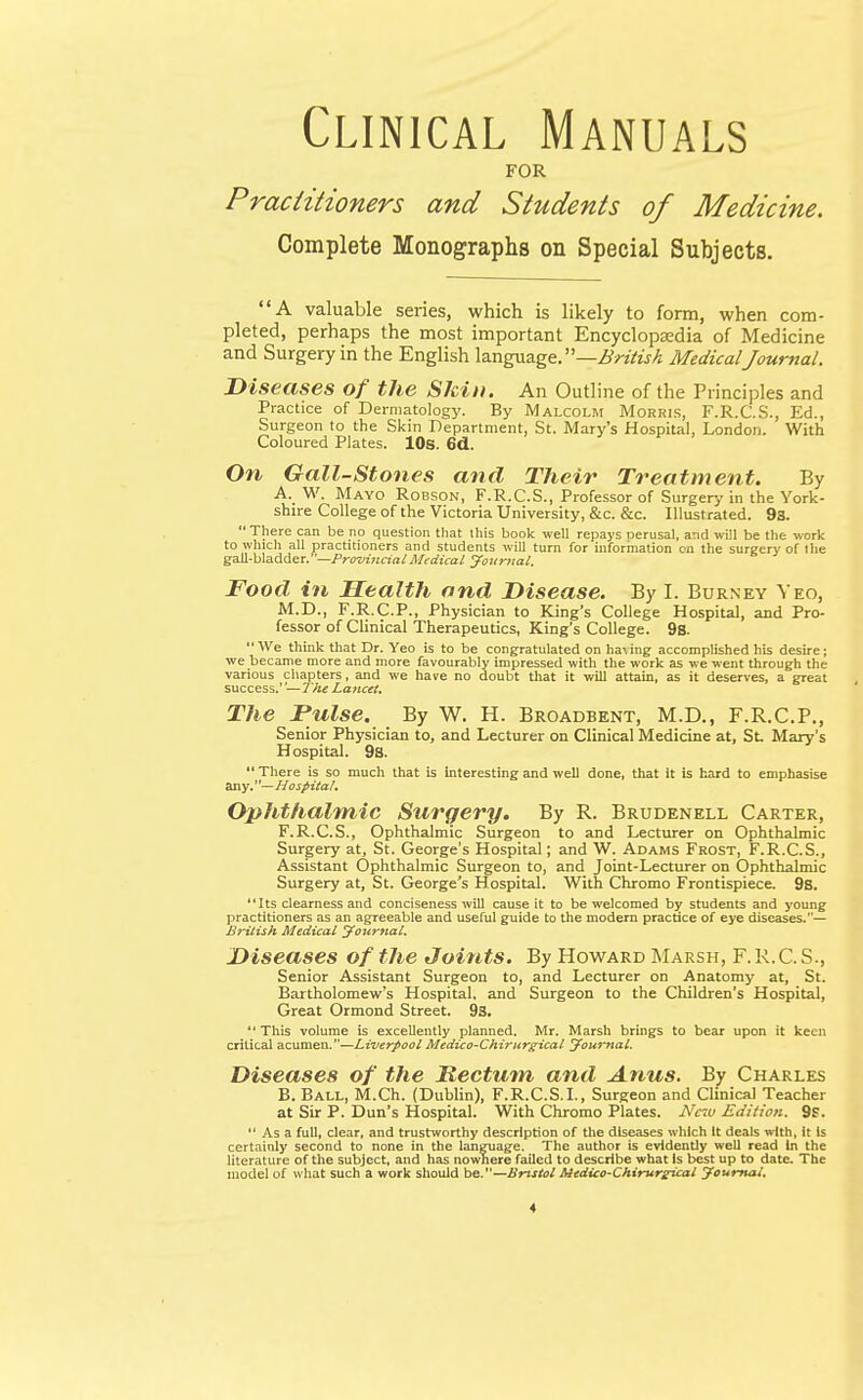 Clinical Manuals FOR Practitioners and Students of Medicine. Complete Monographs on Special Subjects. A valuable series, which is likely to form, when com- pleted, perhaps the most important Encyclopaedia of Medicine and Surgery in the English language. —British MedicalJournal. Diseases of the Skin. An Outline of the Principles and Practice of Dermatology. By Malcolm Morris, F.R.C.S., Ed., Surgeon to the Skin Department, St. Mary's Hospital, London. With Coloured Plates. 10s. 6d. On Gall-Stones and Their Treatment. By A. W. Mayo Robson, F.R.C.S., Professor of Surgery in the York- shire College of the Victoria University, &c. &c. Illustrated. 9s.  There can be no question that this book well repays Derusal, and will be the work to which all practitioners and students will turn for information on the surgery of Ihe gall-bladder.—Provincial Medical Journal. Food in Health and Disease. By I. Burney Yeo, M.D., F.R.C.P., Physician to King's College Hospital, and Pro- fessor of Clinical Therapeutics, King's College. 9s. We think that Dr. Yeo is to be congratulated on having accomplished his desire; we became more and more favourably impressed with the work as we went through the various chapters, and we have no doubt that it will attain, as it deserves, a great success.—The Lancet. The Pulse. By W. H. Broadbent, M.D., F.R.C.P., Senior Physician to, and Lecturer on Clinical Medicine at, St Mary's Hospital. 9s.  There is so much that is interesting and well done, that it is hard to emphasise any.— Hospital. Ophthalmic Surgery. By R. Brudenell Carter, F.R.C.S., Ophthalmic Surgeon to and Lecturer on Ophthalmic Surgery at, St. George's Hospital; and W. Adams Frost, F.R.C.S., Assistant Ophthalmic Surgeon to, and Joint-Lecturer on Ophthalmic Surgery at, St. George's Hospital. With Chromo Frontispiece. 9s. Its clearness and conciseness will cause it to be welcomed by students and young practitioners as an agreeable and useful guide to the modern practice of eye diseases.— British Medical Journal. Diseases of the Joints. By Howard Marsh, F.R.C.S., Senior Assistant Surgeon to, and Lecturer on Anatomy at, St. Bartholomew's Hospital, and Surgeon to the Children's Hospital, Great Ormond Street. 9s.  This volume is excellently planned. Mr. Marsh brings to bear upon it keen critical acumen.—Liverpool Medico-Chirurgical Journal. Diseases of the Rectum and Anus. By Charles B. Ball, M.Ch. (Dublin), F.R.C.S.I., Surgeon and Clinical Teacher at Sir P. Dun's Hospital. With Chromo Plates. New Edition. 9f.  As a full, clear, and trustworthy description of the diseases which It deals with, it Is certainly second to none in the language. The author is evidently well read in the literature of the subject, and has nowhere failed to describe what Is best up to date. The model of what such a work should be.—Bristol Medico-Chirurpical Journal,