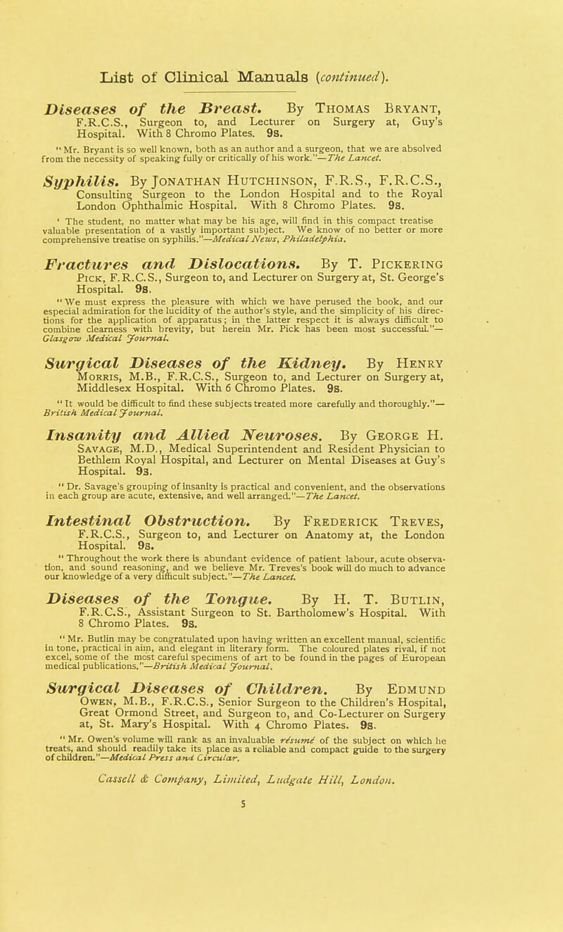 List of Clinical Manuals {continued). Diseases of the Breast. By Thomas Bryant, F.R.C.S., Surgeon to, and Lecturer on Surgery at, Guy's Hospital. With 8 Chromo Plates. 9s. 11 Mr. Bryant is so well known, both as an author and a surgeon, that we are absolved from the necessity of speaking fully or critically of his work.—The Lancet. Syphilis. By Jonathan Hutchinson, F.R.S., F.R.C.S., Consulting Surgeon to the London Hospital and to the Royal London Ophthalmic Hospital. With 8 Chromo Plates. 9s. ' The student, no matter what may be his age, will find in this compact treatise valuable presentation of a vastly important subject. We know of no better or more comprehensive treatise on syphilis.—Medical News, Philadelphia. Fractures and Dislocations. By T. Pickering Pick, F. R.C.S., Surgeon to, and Lecturer on Surgery at, St. George's Hospital. 9a.  We must express the pleasure with which we have perused the book, and our especial admiration for the lucidity of the author's style, and the simplicity of his direc- tions for the application of apparatus; in the latter respect it is always difficult to combine clearness with brevity, but herein Mr. Pick has been most successful.— Glasgow Medical Journal. Surgical Diseases of the Kidney. By Henry Morris, M.B., F.R.C.S., Surgeon to, and Lecturer on Surgery at, Middlesex Hospital. With 6 Chromo Plates. 9s.  It would be difficult to find these subjects treated more carefully and thoroughly.— British Medical Journal. Insanity and Allied Neuroses. By George H. Savage, M.D., Medical Superintendent and Resident Physician to Bethlern Royal Hospital, and Lecturer on Mental Diseases at Guy's Hospital. 93.  Dr. Savage's grouping of insanity is practical and convenient, and the observations in each group are acute, extensive, and well arranged.—The Lancet. Intestinal Obstruction. By Frederick Treves, F.R.C.S., Surgeon to, and Lecturer on Anatomy at, the London Hospital. 9s.  Throughout the work there Is abundant evidence of patient labour, acute observa- tion, and sound reasoning, and we believe Mr. Treves's book will do much to advance our knowledge of a very difficult subject.—The Lancet. Diseases of the Tongue. By H. T. Butlin, F.R.C.S., Assistant Surgeon to St. Bartholomew's Hospital. With 8 Chromo Plates. 9s.  Mr. Butlin may be congratulated upon having written an excellent manual, scientific in tone, practicai in aim, and elegant in literary form. The coloured plates rival, if not excel, some of the most careful specimens of art to be found in the pages of European medical publications.—British Medical Journal. Surgical Diseases of Children. By Edmund Owen, M.B., F.R.C.S., Senior Surgeon to the Children's Hospital, Great Ormond Street, and Surgeon to, and Co-Lecturer on Surgery at, St. Mary's Hospital. With 4 Chromo Plates. 9s.  Mr. Owen's volume will rank, as an invaluable re'sunU of the subject on which he treats, and should readily take its place as a reliable and compact guide to the surgery of children.—Medical Press and Circular, Cassell & Company, Limited, Ludgate Hill, London.