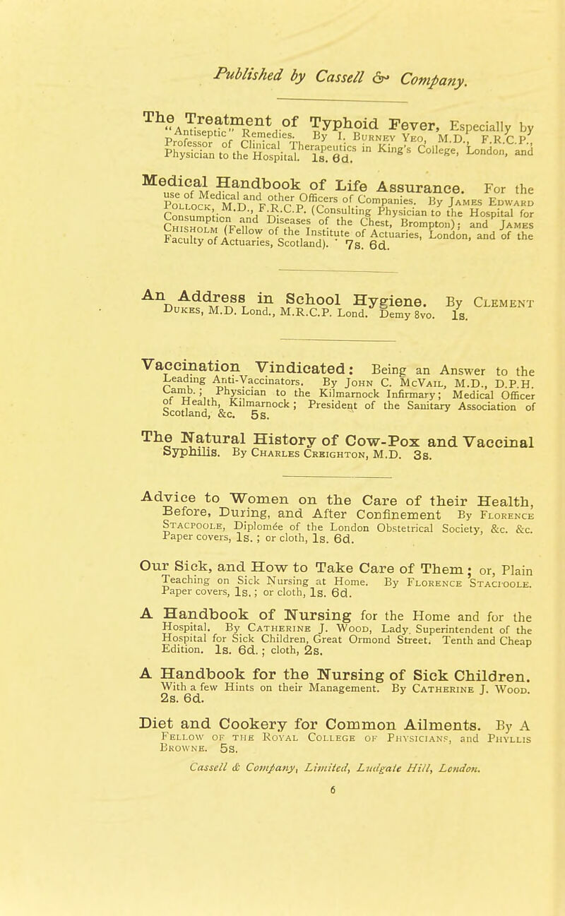 rrhAn^fen^ent,°f Typhoid Fever, Especially by Prnf« ^ °f ?rD?ed,'e^, By I- BORNBV YEO, M.D. FRCP MeutinfaM HH^n^bo,ok^of Life Assurance. For the PoLfoc^edMalDanFRhr P0^ °,f .ComP-i?s- % James Epwabb Con^nl;^ F-R.C.P. (Consulting Physician to the Hospital for Ch HmM lni DflaSe? °? the Chest' Brompton); and James Fa^ukv nf i ? ™ of the Institute of Actuaries, London, and of the * acuity of Actuaries, Scotland). 7s. 6d. An Address in School Hygiene. By Clement Dukes, M.D. Lond., M.R.C.P. Lond. Demy 8vo. Is. Vaccination Vindicated: Being an Answer to the Leading Anti-Vaccinators. By John C. McVail, M.D., D.P H Lamb. ■ Physician to the Kilmarnock Infirmary; Medical Officer ot Wealth, Kilmarnock; President of the Sanitary Association of Scotland, &c. 5 s. The Natural History of Cow-Pox and Vaccinal Syphilis. By Charles Creighton, M.D. 3s. Advice to Women on the Care of their Health, Before, During, and After Confinement By Florence Stacpoole, Diplomee of the London Obstetrical Society, &c. &c. Paper covers, Is. ; or cloth, Is. 6d. Our Sick, and How to Take Care of Them; or, Plain Teaching on Sick Nursing at Home. By Florence Stacioole Paper covers, Is.; or cloth, Is. 6d. A Handbook Of Nursing for the Home and for the Hospital. By Catherine J. Wood, Lady. Superintendent of the Hospital for Sick Children, Great Ormond Street. Tenth and Cheap Edition. Is. 6d. ; cloth, 2s. A Handbook for the Nursing of Sick Children. With a few Hints on their Management. By Catherine J. Wood. 2s. 6d. Diet and Cookery for Common Ailments. By A Fellow of the Royal College ok Physicians, and Phyllis Browne. 5s. Cassell <£ Company, Limited, Lndgale Hill, London.