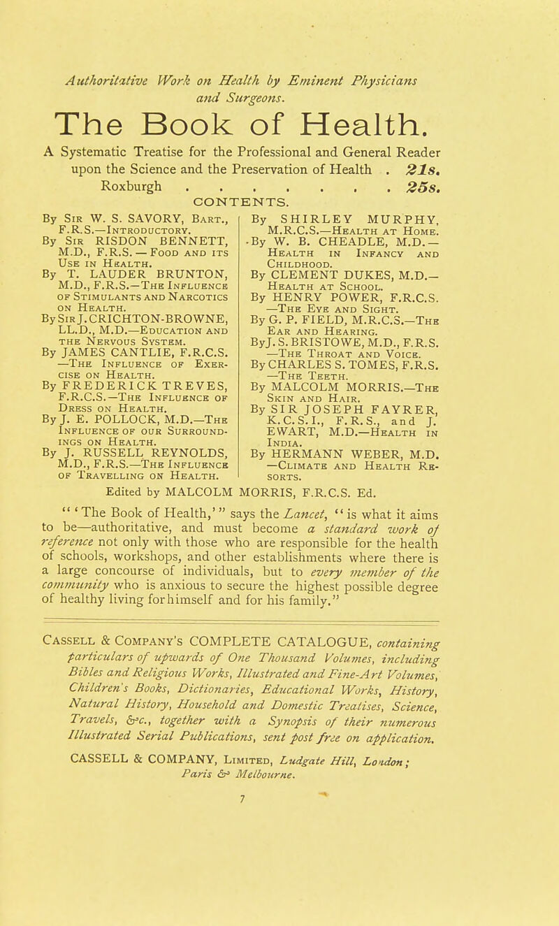 Authoritative Work on Health by Eminent Physicians and Surgeons. The Book of Health. A Systematic Treatise for the Professional and General Reader upon the Science and the Preservation of Health . 21s. Roxburgh 25 S. CONTENTS. By Sir W. S. SAVORY, Bart., F.R.S.—Introductory. By Sir RISDON BENNETT, M.D., F.R.S.— Food and its Use in Health. By T. LAUDER BRUNTON, M.D., F.R.S.-The Influence of Stimulants and Narcotics on Health. BySiRj.CRICHTON-BROWNE, LL.D., M.D.—Education and the Nervous System. By JAMES CANTLIE, F.R.C.S. —The Influence of Exer- cise on Health. By FREDERICK TREVES, F.R.C.S.—The Influence of Dress on Health. By J. E. POLLOCK, M.D.—The Influence of our Surround- ings on Health. By J. RUSSELL REYNOLDS, M.D., F.R.S.—The Influence of Travelling on Health. By SHIRLEY MURPHY, M.R.C.S.—Health at Home. -By W. B. CHEADLE, M.D. — Health in Infancy and Childhood. By CLEMENT DUKES, M.D.- Health at School. By HENRY POWER, F.R.C.S. —The Eye and Sight. By G. P. FIELD, M.R.C.S.—The Ear and Hearing. ByJ. S. BRISTOWE, M.D., F.R.S. —The Throat and Voice. By CHARLES S. TOMES, F.R.S. —The Teeth. By MALCOLM MORRIS.—The Skin and Hair. By SIR JOSEPH FAYRER, K.C.S. I., F.R.S., and J. EWART, M.D.—Health in India. By HERMANN WEBER, M.D. —Climate and Health Re- sorts. Edited by MALCOLM MORRIS, F.R.C.S. Ed.  ' The Book of Health,' says the Lancet,  is what it aims to be—authoritative, and must become a standard work of reference not only with those who are responsible for the health of schools, workshops, and other establishments where there is a large concourse of individuals, but to every member of the community who is anxious to secure the highest possible degree of healthy living for himself and for his family. Cassell & Company's COMPLETE CATALOGUE, containing particulars of upwards of One Thousand Volumes, including Bibles and Religious Works, Illustrated and Fine-Art Volumes, Children's Books, Dictionaries, Educational Works, History, Natural History, Household and Domestic Treatises, Science, Travels, &c, together with a Synopsis of their numerous Illustrated Serial Publications, sent post free on application. CASSELL & COMPANY, Limited, Ludgate Hill, Lo>idon; Paris &* Melbourne.