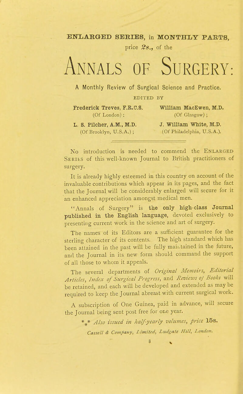 r ENXARGKED SERIES, in MONTHLY PARTS, price 2s., of the Annals of Surgery A Monthly Review of Surgical Science and Practice. EDITED BY Frederick Treves, F.R.C.S. William MacEwen, M.D. (Of London) ; (Of Glasgow) ; L. S. Pilcher, A.M., M.D. J. William White, M.D. (Of Brooklyn, U.S.A.) ; (Of Philadelphia, U.S.A.). No introduction is needed to commend the Enlarged SERihS of this well-known Journal to British practitioners of surgery. It is already highly esteemed in this country on account of the invaluable contributions which appear in its pages, and the fact that the Journal will be considerably enlarged will secure for it an enhanced appreciation amongst medical men. Annals of Surgery is the only high-class Journal published in the English language, devoted exclusively to presenting current work in the science and art of surgery. The names of its Editors are a sufficient guarantee for the sterling character of its contents. The high standard which has been attained in the past will be fully maintained in the future, and the Journal in its new form should command the support of all those to whom it appeals. The several departments of Original Memoirs, Editorial Articles, Index of Surgical Progress, and Reviews of Books will be retained, and each will be developed and extended as may be required to keep the Journal abreast with current surgical work. A subscription of One Guinea, paid in advance, will secure the Journal being sent post free for one year. %* Also issued in half-yearly volumes, price 15s.