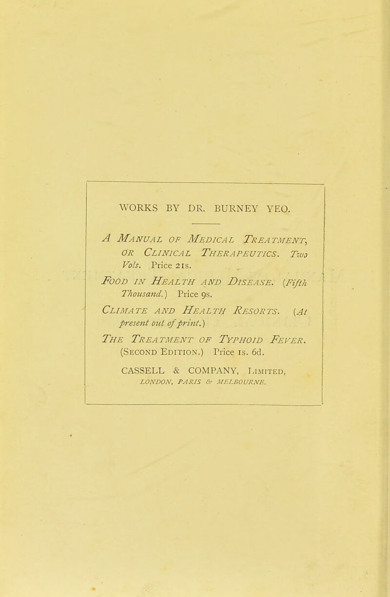 WORKS BY DR. BURNEY YEO. A Manual of Medical Treatment, or Clinical Therapeutics. Two Vols. Price 21s. Food in Health and Disease. {Fifth Thousand.) Price 9s. Climate and Health Resorts, (jt present out of print.) The Treatment of Typhoid Fever. (Second Edition.) Trice is. 6d. CASSELL & COMPANY, Limited, LONDON, PARIS & MELBOURNE.