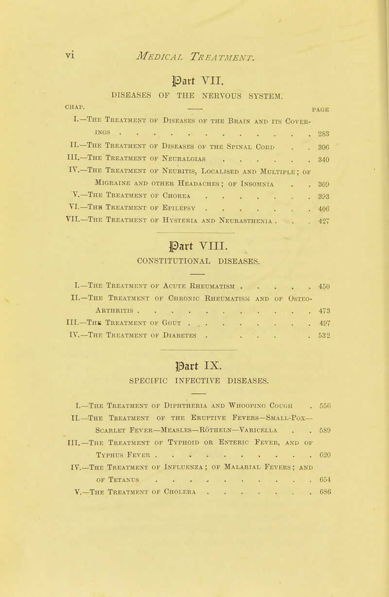 Part VII. DISEASES OF THE NERVOUS SYSTEM. CHAP. — PAGE I.—The Treatment ok Diseases of the Brain and its Cover- ISGS 2S3 II.—The Treatment of Diseases of the Spinal Cord . . 300 HI.—The Treatment of Neuralgias 340 IV.—The Treatment of Neuritis, Localised and Multiple ; of Migraine and other Headaches ; of Insomnia . . 300 V.—The Treatment of Chorea 393 VI.—Thh Treatment of Epilepsy 400 VII.—The Treatment of Hysteria and Neurasthenia . . .427 Part VIII. CONSTITUTIONAL DISEASES. I.—The Treatment of Acute Rheumatism 450 II.—The Treatment of Chronic Rheumatism and of Osteo- arthritis 473 III.—Thb Treatment of Gout . 4(.i7 IV.—The Treatment of Diabetes . ... . 532 Part IX. SPECIFIC INFECTIVE DISEASES. I.—The Treatment of Diphtheria and Whooping Co UGH . 550 II.—The Treatment of the Eruptive Fevers—Small-Pox— Scarlet Fever—Measles—Rotheln—Varicella . . 5S9 III.—The Treatment of Typhoid or Enteric Fever, and of Typhus Fever 020 IV.—The Treatment of Influenza ; of Malarial Fevers ; and of Tetanus 054 V.—The Treatment of Cholera 080