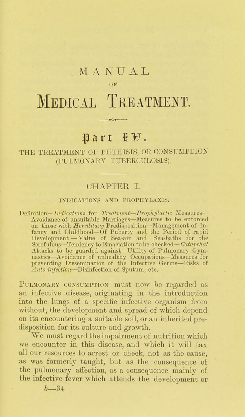 MANUAL OF Medical Treatment. fart IV. THE TREATMENT OF PHTHISIS, OE CONSUMPTION (PULMONARY TUBERCULOSIS). CHAPTER I. INDICATIONS AND PROPHYLAXIS. Definition— Indications for Treatment—Prophylactic Measures- Avoidance of unsuitable Marriages—Measures to be enforced on those with Hereditary Predisposition—Management of In- fancy and Childhood—Of Puberty and the Period of rapid Development — Value of Sea-air and Sea-baths for the Scrofulous—Tendency to Emaciation to be checked— Catarrhal Attacks to be guarded against—Utility of Pulmonary Gym- nastics—Avoidance of unhealthy Occupations—Measures for preventing Dissemination of the Infective Germs—Risks of Auto-infection—Disinfection of Sputum, etc. Pulmonary consumption must now be regarded as an infective disease, originating in the introduction into the lungs of a specific infective organism from without, the development and spread of which depend on its encountering a suitable soil, or an inherited pre- disposition for its culture and growth. We must regard the impairment of nutrition which we encounter in this disease, and which it will tax all our resources to arrest or check, not as the cause, as was formerly taught, but as the consequence of the pulmonary affection, as a consecpaen.ee mainly of the infective fever which attends the development or 6—34