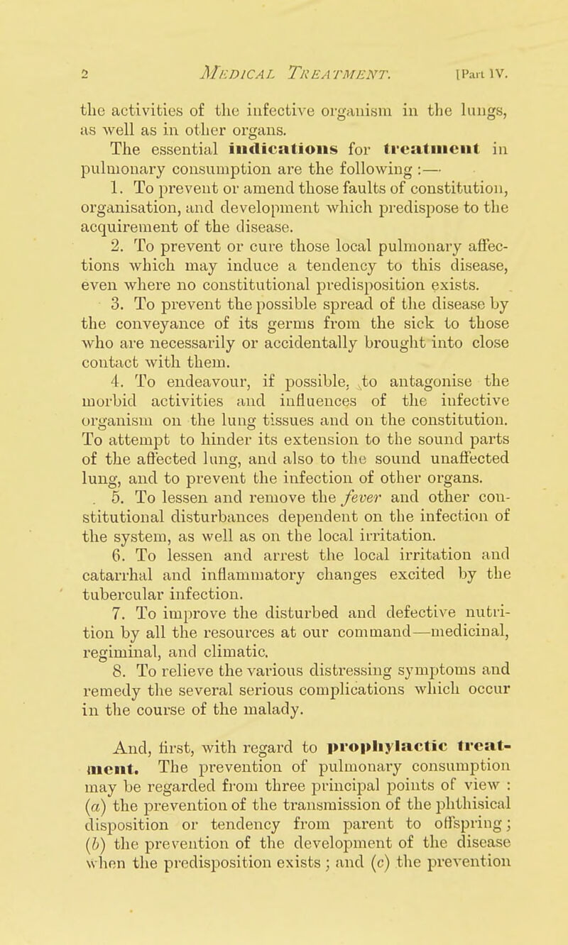 the activities of the infective organism in the lungs, as well as in other organs. The essential indications for treatment in pulmonary consumption are the following :— 1. To prevent or amend those faults of constitution, organisation, and development which predispose to the acquirement of the disease. 2. To prevent or cure those local pulmonary affec- tions which may induce a tendency to this disease, even where no constitutional predisposition exists. 3. To prevent the possible spread of the disease by the conveyance of its germs from the sick to those who are necessarily or accidentally brought into close contact with them. 4. To endeavour, if possible. xto antagonise the morbid activities and influences of the infective organism on the lung tissues and on the constitution. To attempt to hinder its extension to the sound parts of the affected lung, and also to the sound unaffected lung, and to prevent the infection of other organs. 5. To lessen and remove the fever and other con- stitutional disturbances dependent on the infection of the system, as well as on the local irritation. 6. To lessen and arrest the local irritation and catarrhal and inflammatory changes excited by the tubercular infection. 7. To improve the disturbed and defective nutri- tion by all the resources at our command—medicinal, regiminal, and climatic. 8. To relieve the various distressing symptoms and remedy the several serious complications which occur in the course of the malady. And, first, with regard to prophylactic treat- ment. The prevention of pulmonary consumption may be regarded from three principal points of view : (a) the prevention of the transmission of the phthisical disposition or tendency from parent to offspring; (b) the prevention of the development of the disease when the predisposition exists; and (c) the prevention