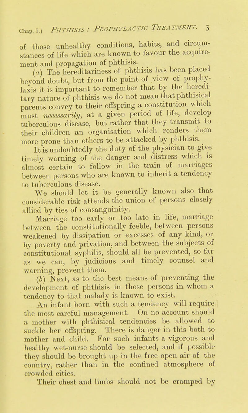 of those unhealthy conditions, habits, and circum- stances of life which are known to favour the acquire- ment and propagation of phthisis. la) The hereditariness of phthisis has been placed beyond doubt, but from the point of view of prophy- laxis it is important to remember that by the heredi- tary nature of phthisis we do not mean that phthisical parents convey to their offspring a constitution which must necessarily, at a given period of life, develop tuberculous disease, but rather that they transmit to their children an organisation which renders them more prone than others to be attacked by phthisis. _ It is undoubtedly the duty of the physician to give timely warning of the danger and distress which is almost certain to follow in the train of marriages between persons who are known to inherit a tendency to tuberculous disease. We should let it be generally known also that considerable risk attends the union of persons closely allied by ties of consanguinity. Marriage too early or too late in life, marriage between the constitutionally feeble, between persons weakened by dissipation or excesses of any kind, or by poverty and privation, and between the subjects of constitutional syphilis, should all be prevented, so far as we can, by judicious and timely counsel and warning, prevent them. lb) Next, as to the best means of preventing the development of phthisis in those persons in whom a tendency to that malady is known to exist. An infant born with such a tendency will require the most careful management. On no account should a mother with phthisical tendencies be allowed to suckle her offspring. There is clanger in this both to mother and child. For such infants a vigorous and healthy wet-nurse should be selected, and if possible they should be brought up in the free open air of the country, rather than in the confined atmosphere of crowded cities. Their chest and limbs should not be cramped by
