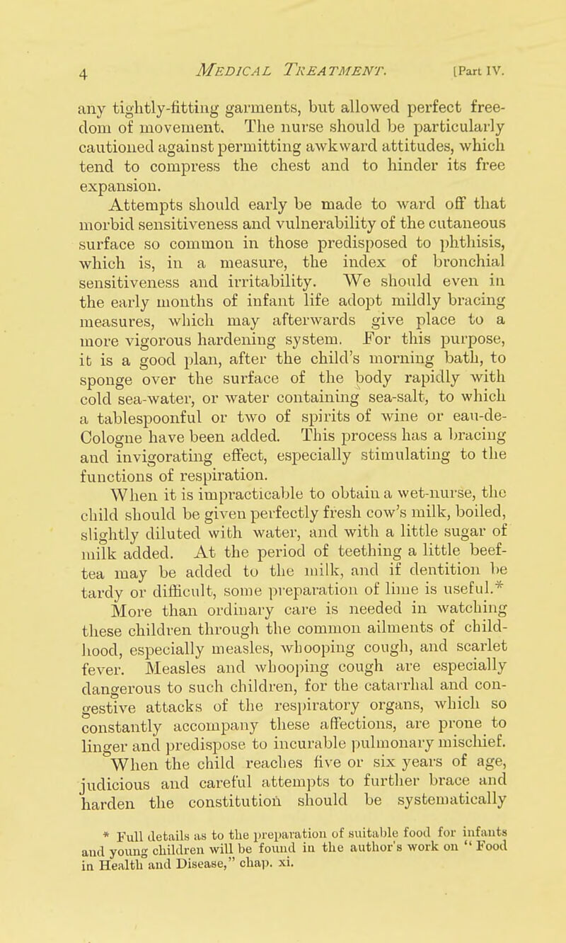 any tightly-fitting garments, but allowed perfect free- dom of movement. The nurse should be particularly cautioned against permitting awkward attitudes, which tend to compress the chest and to hinder its free expansion. Attempts should early be made to ward off that morbid sensitiveness and vulnerability of the cutaneous surface so common in those predisposed to phthisis, which is, in a measure, the index of bronchial sensitiveness and irritability. We should even in the early months of infant life adopt mildly bracing measures, which may afterwards give place to a more vigorous hardening system. For this purpose, it is a good plan, after the child's morning bath, to sponge over the surface of the body rapidly with cold sea-water, or water containing sea-salt, to which a tablespoonful or two of spirits of wine or eau-de- Cologne have been added. This process has a bracing and invigorating effect, especially stimulating to the functions of respiration. When it is impi-acticable to obtain a wet-nurse, the child should be given perfectly fresh cow's milk, boiled, slightly diluted with water, and with a little sugar of milk added. At the period of teething a little beef- tea may be added tu the milk, and if dentition be tardy or difficult, some preparation of lime is useful.* More than ordinary care is needed in watching these children through the common ailments of child- hood, especially measles, whooping cough, and scarlet fever. Measles and whooping cough are especially dangerous to such children, for the catarrhal and con- gestive attacks of the respiratory organs, which so constantly accompany these affections, are prone to linger and predispose to incurable pulmonary mischief. When the child reaches five or six years of age, judicious and careful attempts to further brace and harden the constitution should be systematically * Full details as to the preparation of suitable food for infants and young children will be found in the author's work on  Food in Health°and Disease, chap. xi.
