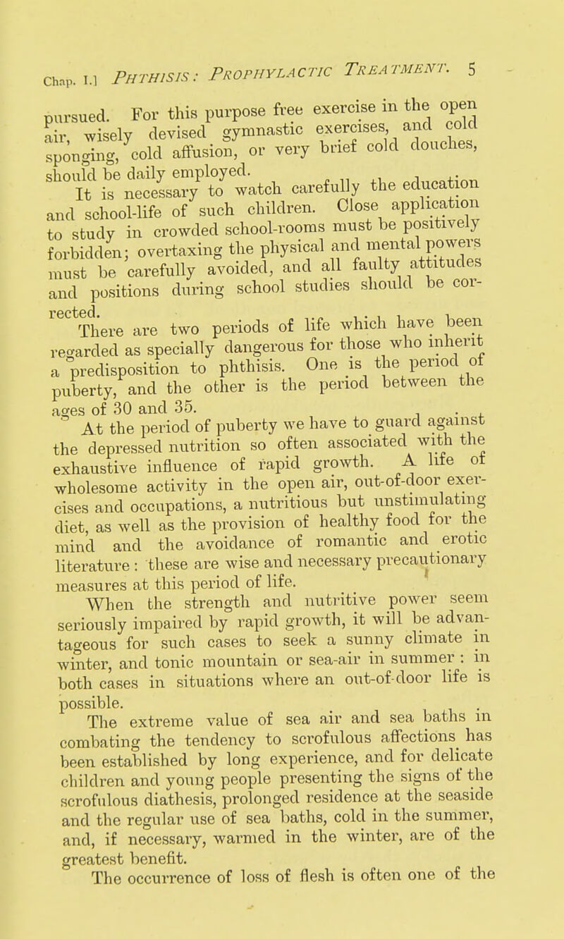pursued. For this purpose free exercise in the open air wisely devised gymnastic exercises and cold spon Jig,cold affusion^ or very brief cold douches, should be daily employed. It is neceLry to watch carefully the educa ion and school-life of such children. Close application to study in crowded school-rooms must be positively forbidden; overtaxing the physical and mental power, must be carefully avoided, and all faulty attitudes and positions during school studies should be cor- There are two periods of life which have been regarded as specially dangerous for those who inherit a predisposition to phthisis. One is the period of puberty, and the other is the period between the ages of 30 and 35. . At the period of puberty we have to guard against the depressed nutrition so often associated with the exhaustive influence of rapid growth. A lite ot wholesome activity in the open air, out-of-door exer- cises and occupations, a nutritious but unstimulating diet, as well as the provision of healthy food for the mind and the avoidance of romantic and erotic literature : these are wise and necessary precautionary measures at this period of life. When the strength and nutritive power seem seriously impaired by rapid growth, it will be advan- tageous for such cases to seek a sunny climate in winter, and tonic mountain or sea-air in summer : m both cases in situations where an out-of-door life is possible. \ , , The extreme value of sea air and sea baths 111 combating the tendency to scrofulous affections has been established by long experience, and for delicate children and young people presenting the signs of the scrofulous diathesis, prolonged residence at the seaside and the regular use of sea baths, cold in the summer, and, if necessary, warmed in the winter, are of the greatest benefit. The occurrence of loss of flesh is often one of the