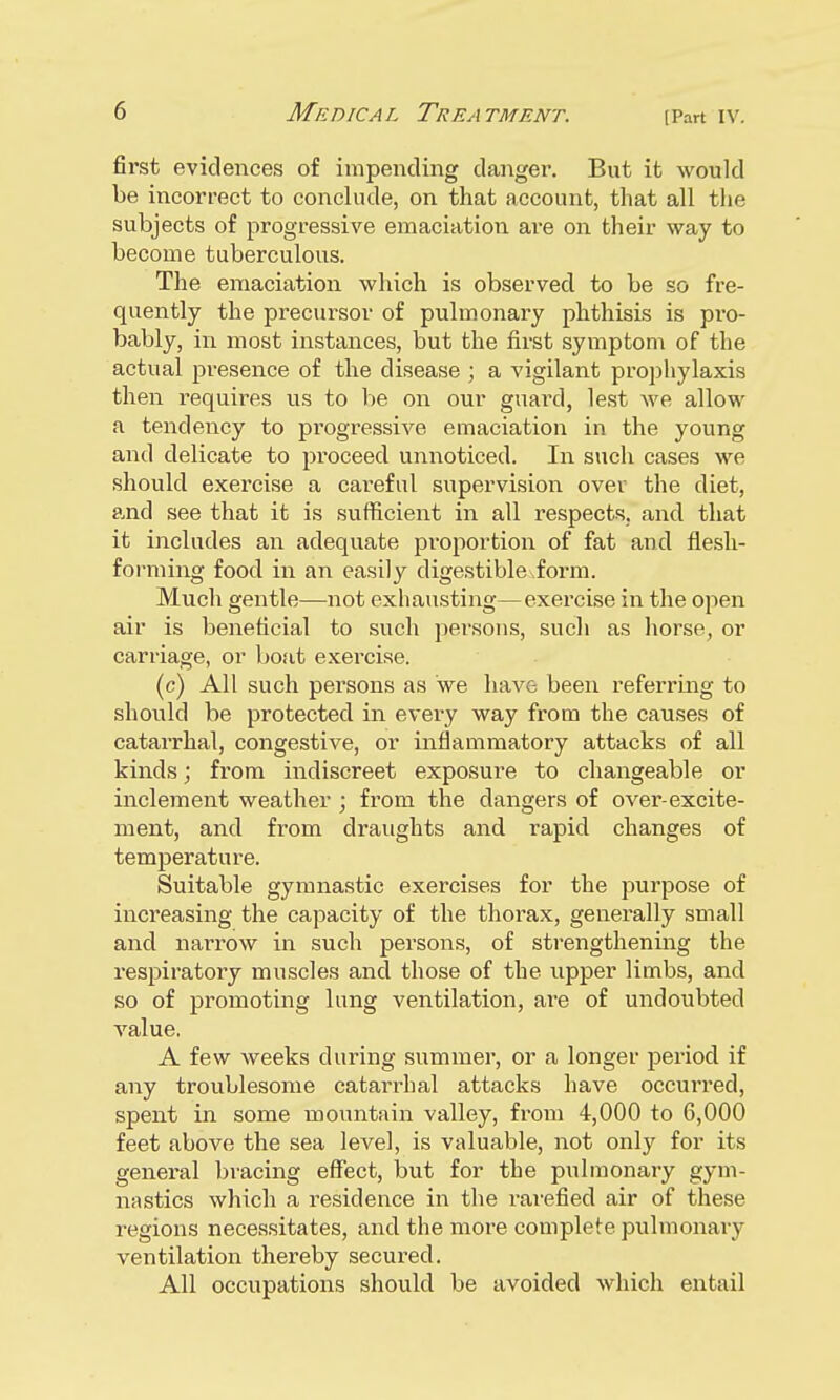 first evidences of impending danger. But it would be incorrect to conclude, on that account, that all the subjects of progressive emaciation are on their way to become tuberculous. The emaciation which is observed to be so fre- quently the precursor of pulmonary phthisis is pi'O- bably, in most instances, but the first symptom of the actual presence of the disease ; a vigilant prophylaxis then requires us to be on our guard, lest we allow a tendency to progressive emaciation in the young and delicate to proceed unnoticed. In such cases we should exercise a careful supervision over the diet, and see that it is sufficient in all respects, and that it includes an adequate proportion of fat and flesh- forming food in an easily digestibleiorm. Much gentle—not exhausting—exercise in the open air is beneficial to such persons, such as horse, or carriage, or boat exercise. (c) All such persons as we hav& been referring to should be protected in every way from the causes of catarrhal, congestive, or inflammatory attacks of all kinds; from indiscreet exposure to changeable or inclement weather ; from the dangers of over-excite- ment, and from draughts and rapid changes of temperature. Suitable gymnastic exercises for the purpose of increasing the capacity of the thorax, generally small and narrow in such persons, of strengthening the respiratory muscles and those of the upper limbs, and so of promoting lung ventilation, ai'e of undoubted value. A few weeks during summer, or a longer period if any troublesome catarrhal attacks have occurred, spent in some mountain valley, from 4,000 to 6,000 feet above the sea level, is valuable, not only for its general bracing effect, but for the pulmonary gym- nastics which a residence in the rarefied air of these regions necessitates, and the more complete pulmonary ventilation thereby secured. All occupations should be avoided which entail