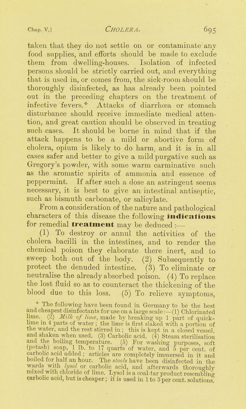 taken that they do not settle on or contaminate any food supplies, and efforts should be made to exclude them from dwelling-houses. Isolation of infected persons should be strictly carried out, and everything that is used in, or comes from, the sick-room should be thoroughly disinfected, as has already been pointed out in the preceding chapters on the treatment of infective fevers.* Attacks of diarrhoea or stomach disturbance should receive immediate medical atten- tion, and great caution should be observed in treating such cases. It should be borne in mind that if the attack happens to be a mild or abortive form of cholera, opium is likely to do harm, and it is in all cases safer and better to give a mild purgative such as Gregory's powder, with some warm carminative such as the aromatic spirits of ammonia and essence of peppermint. If after such a dose an astringent seems necessary, it is best to give an intestinal antiseptic, such as bismuth carbonate, or salicylate. From a consideration of the nature and pathological characters of this disease the following indications for remedial treatment may be deduced :— (1) To destroy or annul the activities of the cholera bacilli in the intestines, and to render the chemical poison they elaborate there inert, and to sweep both out of the body. (2) Subsequently to protect the denuded intestine. (3) To eliminate or neutralise the already absoi-bed poison. (4) To replace the lost fluid so as to counteract the thickening of the blood due to this loss. (5) To relieve symptoms, * The following have been found in Germany to he the best and cheapest disinfectants for use on a large scale:—(1) Chlorinated lime. (2) Milk of lime, made by breaking up 1 part of quick- lime m 4 parts of water ; the lime is first slaked with a portion of the water, and the rest stirred in ; this is kept in a closed vessel, and shaken when used. (3) Carbolic acid. (4) Steam sterilisation and the boiling temperature. (5) For washing purposes, soft (potash) soap, 1 lb. to 17 quarts of water, and 5 per cent, of carbolic acid added ; articles are completely immersed in it and boiled for half an hour. The stools have been disinfected in the winds with h/sol or carbolic acid, and afterwards thoroughly mixed with chloride of lime. Lysol is a coal-tar product resembling carbolic acid, but is cheaper; it is used in 1 to 3 per cent, solutions