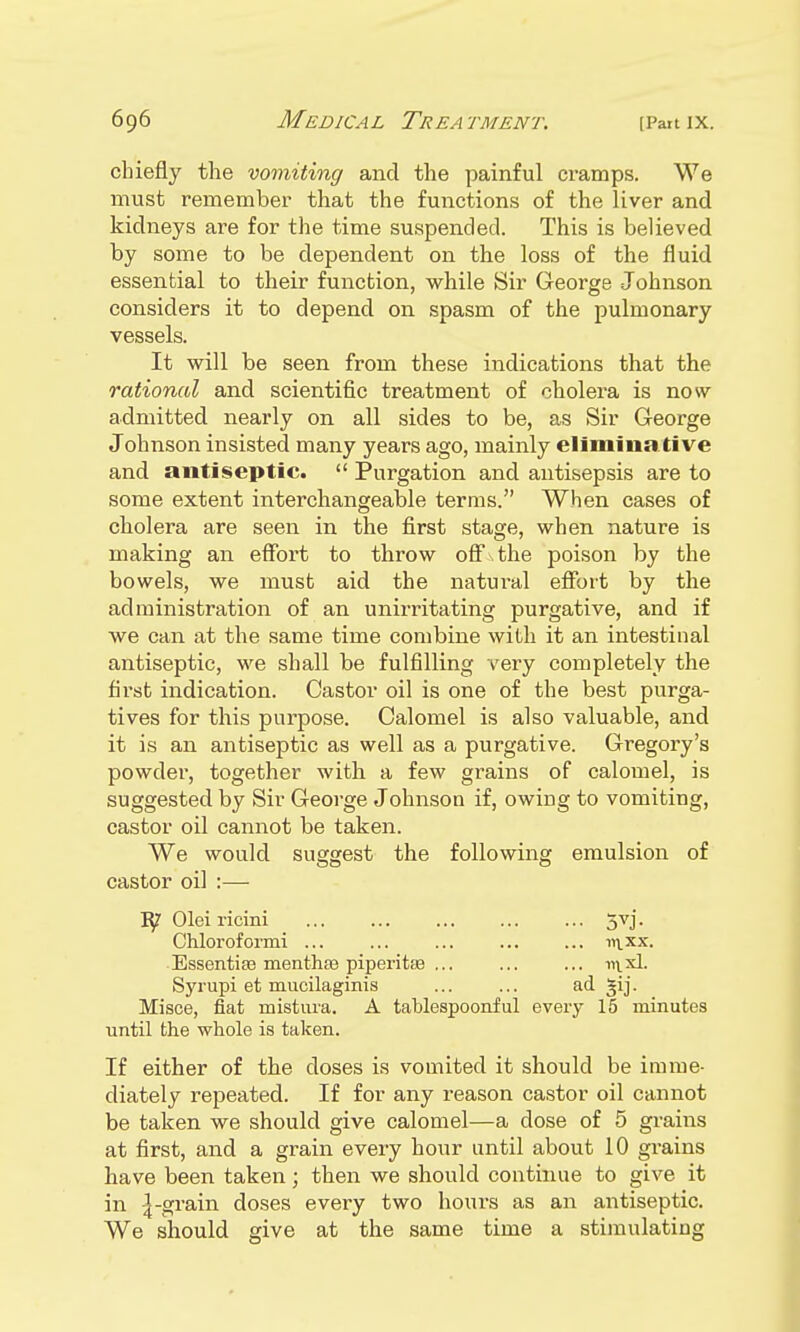 chiefly the vomiting and the painful cramps. We must remember that the functions of the liver and kidneys are for the time suspended. This is believed by some to be dependent on the loss of the fluid essential to their function, while Sir George Johnson considers it to depend on spasm of the pulmonary vessels. It will be seen from these indications that the rational and scientific treatment of cholera is now admitted nearly on all sides to be, as Sir George Johnson insisted many years ago, mainly elimina ti ve and antiseptic.  Purgation and antisepsis are to some extent interchangeable terms. When cases of cholera are seen in the first stage, when nature is making an effort to throw off the poison by the bowels, we must aid the natural effort by the administration of an unirritating purgative, and if we can at the same time combine with it an intestinal antiseptic, we shall be fulfilling very completely the first indication. Castor oil is one of the best purga- tives for this purpose. Calomel is also valuable, and it is an antiseptic as well as a purgative. Gregory's powder, together with a few grains of calomel, is suggested by Sir George Johnson if, owing to vomiting, castor oil cannot be taken. We would suggest the following emulsion of castor oil :— iy Olei ricini ... ... ... 5vj. Chloroformi ... ... ... ... ... 111 xx. Essentise mentha? piperitse ... ... ... in.xl. Syrupi et mucilaginis ... ... ad gij. Misce, fiat mistura. A tablespoonful every 15 minutes until the whole is taken. If either of the doses is vomited it should be imme- diately repeated. If for any reason castor oil cannot be taken we should give calomel—a dose of 5 grains at first, and a grain every hour until about 10 grains have been taken; then we should continue to give it in 4-grain doses every two hours as an antiseptic. We should give at the same time a stimulating