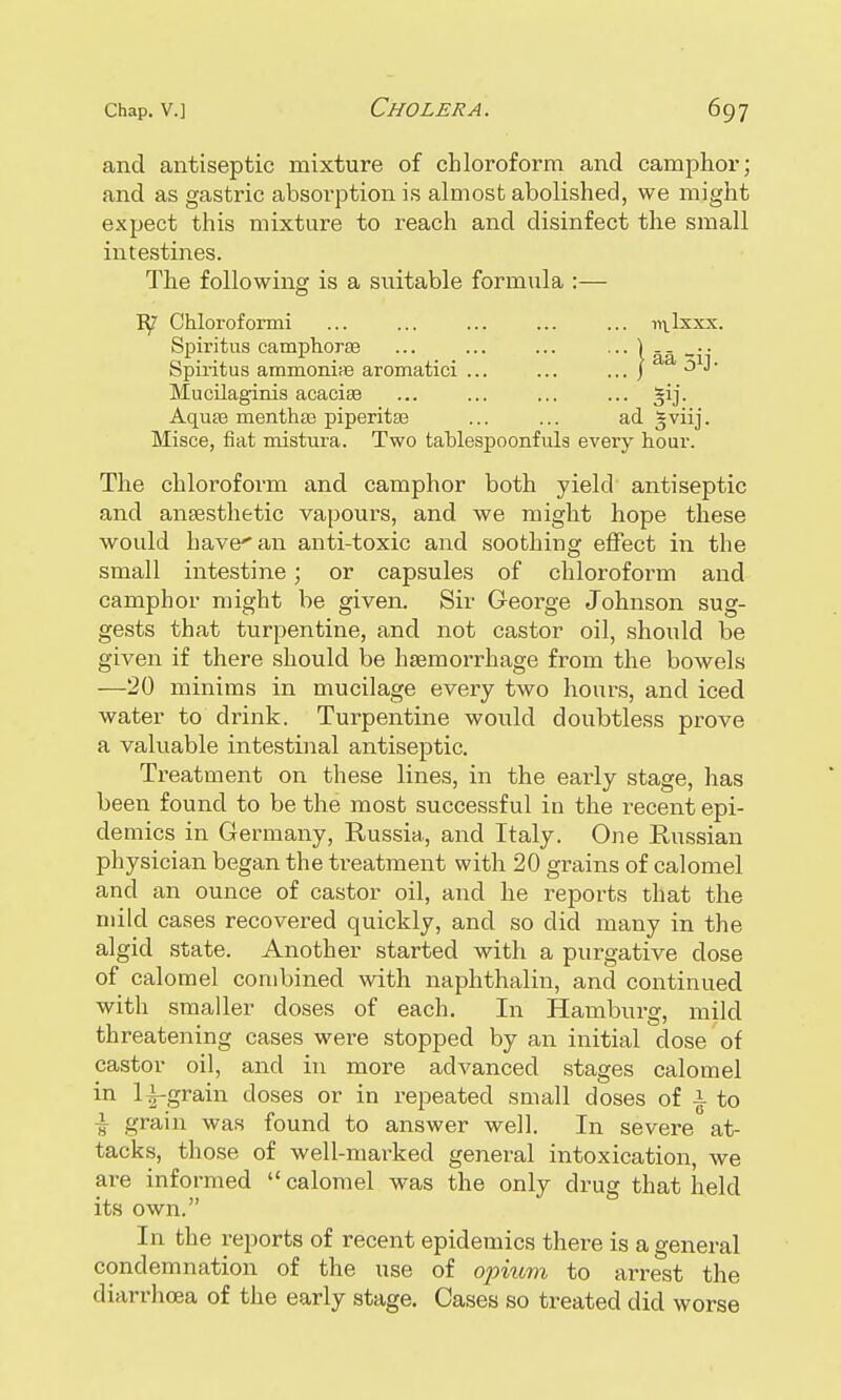and antiseptic mixture of chloroform and camphor; and as gastric absorption is almost abolished, we might expect this mixture to reach and disinfect the small intestines. The following is a suitable formula :— Chloroformi ... ... ... ... ... ivlIxxx. Spiritus camphorss ... ... ... Spiritus ammonia aromatici ... ... ... J a Mucilaginis acacite ... ... ... ... AquEe menthas piperitse ... ... ad gviij. Misce, fiat mistura. Two tablespoonfuls every hour. The chloroform and camphor both yield antiseptic and anaesthetic vapours, and we might hope these would have'an anti-toxic and soothing effect in the small intestine; or capsules of chloroform and camphor might be given. Sir George Johnson sug- gests that turpentine, and not castor oil, should be given if there should be haemorrhage from the bowels —20 minims in mucilage every two hours, and iced water to drink. Turpentine would doubtless prove a valuable intestinal antiseptic. Treatment on these lines, in the early stage, has been found to be the most successful in the recent epi- demics in Germany, Russia, and Italy. One Russian physician began the treatment with 20 grains of calomel and an ounce of castor oil, and he reports that the mild cases recovered quickly, and so did many in the algid state. Another started with a purgative dose of calomel combined with naphthalin, and continued with smaller doses of each. In Hamburg, mild threatening cases were stopped by an initial close of castor oil, and in more advanced stages calomel in lf-grain doses or in repeated small doses of i to -i grain was found to answer well. In severe at- tacks, those of well-marked general intoxication, we are informed  calomel was the only drug that held its own. In the reports of recent epidemics there is a general condemnation of the use of opium to arrest the diarrhoea of the early stage. Cases so treated did worse