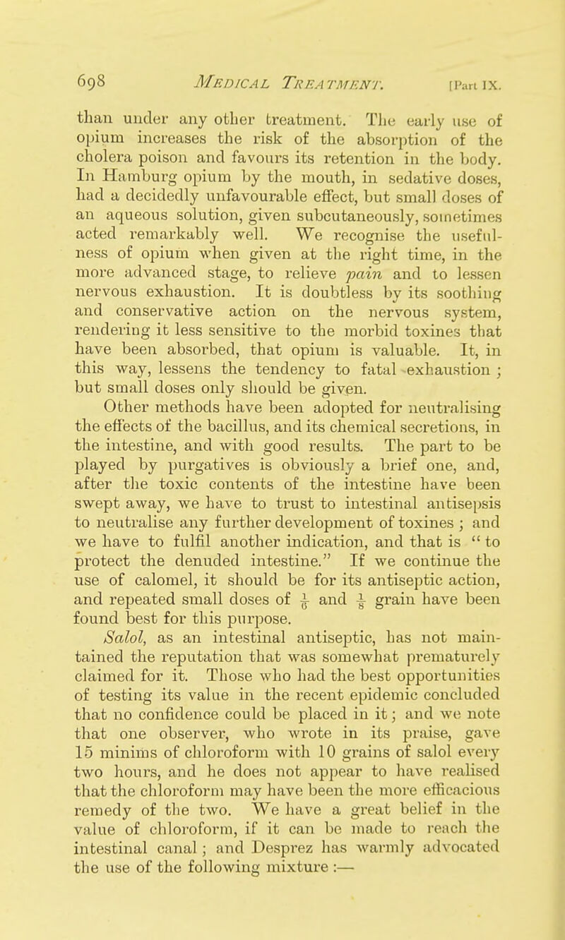 than under any other treatment. The early use of opium increases the risk of the absorption of the cholera poison and favours its retention in the body. In Hamburg opium by the mouth, in sedative doses, had a decidedly unfavourable effect, but small doses of an aqueous solution, given subcutaneously, sometimes acted remarkably well. We recognise the useful- ness of opium when given at the right time, in the more advanced stage, to relieve fain and to lessen nervous exhaustion. It is doubtless by its soothing and conservative action on the nervous system, rendering it less sensitive to the morbid toxines that have been absorbed, that opium is valuable. It, in this way, lessens the tendency to fatal exhaustion ; but small doses only should be given. Other methods have been adopted for neutralising the effects of the bacillus, and its chemical secretions, in the intestine, and with good results. The part to be played by purgatives is obviously a brief one, and, after the toxic contents of the intestine have been swept away, we have to trust to intestinal antisepsis to neutralise any further development of toxines ; and we have to fulfil another indication, and that is to protect the denuded intestine. If we continue the use of calomel, it should be for its antiseptic action, and repeated small doses of \ and \ grain have been found best for this purpose. Salol, as an intestinal antiseptic, has not main- tained the reputation that was somewhat prematurely claimed for it. Those who had the best opportunities of testing its value in the recent epidemic concluded that no confidence could be placed in it; and we note that one observer, who wrote in its praise, gave 15 minims of chloroform with 10 grains of salol every two hours, and he does not appear to have realised that the chloroform may have been the more efficacious remedy of the two. We have a great belief in the value of chloroform, if it can be made to reach the intestinal canal; and Desprez has warmly advocated the use of the following mixture :—