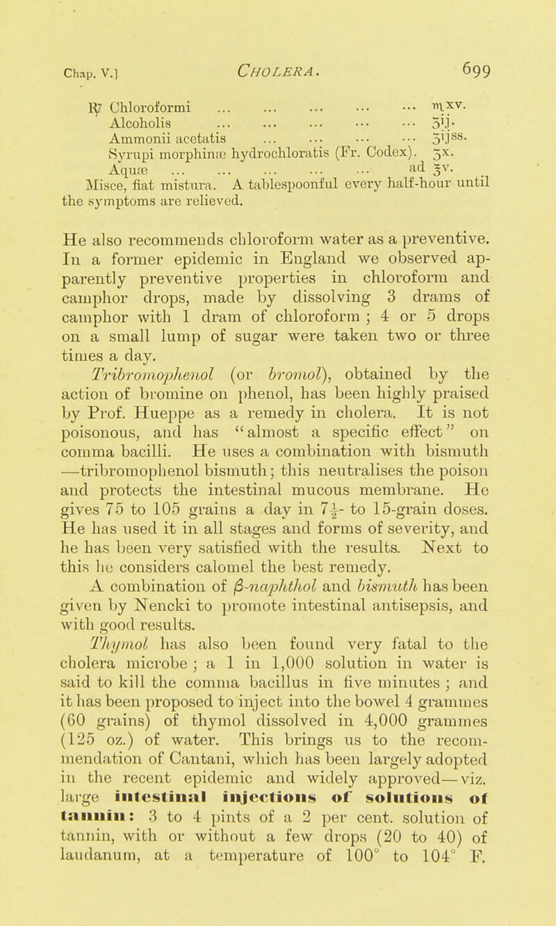 Chloroformi mxv- Alcoholis ... ... ■•• ••• ••• 51J* Ammonii acetatis ... ... ••• ••• 5'JSS- Syrupi morphinse hydrochloratis (Fr. Codex). 5X. Aqua; ... ... ... ... ••■ ad *v- Misce, fiat mistura. A tablespoonful every half-hour until the symptoms are relieved. He also recommends chloroform water as a preventive. In a former epidemic in England we observed ap- parently preventive properties in chloroform and camphor drops, made by dissolving 3 drams of camphor with 1 dram of chloroform • 4 or 5 drops on a small lump of sugar were taken two or three times a day. Tribromopheuol (or bromol), obtained by the action of bromine on phenol, has been highly praised by Prof. Hueppe as a remedy in cholera. It is not poisonous, and has  almost a specific effect on comma bacilli. He uses a combination with bismuth —tribromophenol bismuth; this neutralises the poison and protects the intestinal mucous membrane. He gives 75 to 105 grains a day in 7|~ to 15-grain doses. He has used it in all stages and forms of severity, and he has been very satisfied with the results. Next to this lie considers calomel the best remedy. A combination of fi-naphthol and bismuth has been given by Nencki to promote intestinal antisepsis, and with good results. Thymol has also been found very fatal to the cholera microbe ; a 1 in 1,000 solution in water is said to kill the comma bacillus in five minutes ; and it has been proposed to inject into the bowel 4 grammes (60 grains) of thymol dissolved in 4,000 grammes (125 oz.) of water. This brings us to the recom- mendation of Cantani, which has been largely adopted in the recent epidemic and widely approved—viz. large intestinal injections of solutions of tannin: 3 to 4 pints of a 2 per cent, solution of tannin, with or without a few drops (20 to 40) of laudanum, at a temperature of 100° to 104° F.