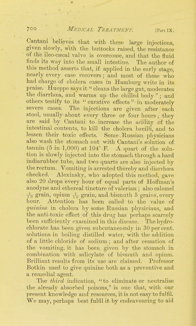 Cantani believes that with these large injections, given slowly, with the buttocks raised, the resistance of the ileo-caecal valve is overcome, and that the fluid finds its way into the small intestine. The author of this method asserts that, if applied in the early stage, nearly every case recovers; and most of those who had charge of cholera cases in Hamburg write in its praise. Hueppe says it  cleans the large gut, moderates the diarrhoea, and warms up the chilled body ; and others testify to its  curative effects  in moderately severe cases. The injections are given after each stool, usually about every three or four hours; they are said by Cantani to increase the acidity of the intestinal contents, to kill the cholera bacilli, and to lessen their toxic effects. Some ^Russian physicians also wash the stomach out with Cantani's solution of tannin (5 in 1,000) at 104° F. A quart of the solu- tion is slowly injected into the stomach through a hard indiarubber tube, and two quarts are also injected by the rectum. Vomiting is arrested thereby and diarrhoea checked. Alexinsky, who adopted this method, gave also 20 drops every hour of equal pai'ts of Hoffman's anodyne and ethereal tincture of valerian; also calomel ■j— grain, opium ^ grain, and bismuth 5 grains, every hour. Attention has been called to the value of quinine in cholera by some Russian physicians, and the anti-toxic effect of this drug has perhaps scarcely been sufficiently examined in this disease. The hydro- chlorate has been given subcutaneously in 30 per cent, solutions in boiling distilled water, with the addition of a little chloride of sodium ; and after cessation of the vomiting, it has been given by the stomach in combination with salicylate of bismuth and opium. Brilliant results from its use are claimed. Professor Botkin used to give quinine both as a preventive and a remedial agent. The third indication, to eliminate or neutralise the already absorbed poisons, is one that, with our present knowledge and resources, it is not easy to fulfil. We may, perhaps best fulfil it by endeavouring to aid