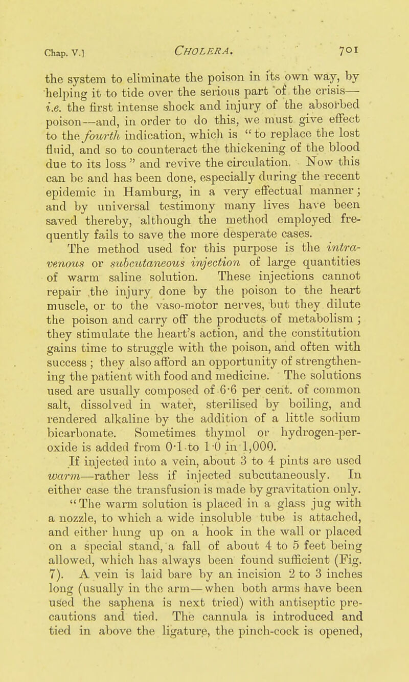 the system to eliminate the poison in its own way, by helping it to tide over the serious part 'of the crisis— i.e. the first intense shock and injury of the absorbed poison—and, in order to do this, we must give effect to the fourth indication, whicli is to replace the lost fluid, and so to counteract the thickening of the blood due to its loss  and revive the circulation. Now this can be and has been clone, especially during the recent epidemic in Hamburg, in a very effectual manner; and by universal testimony many lives have been saved thereby, although the method employed fre- quently fails to save the more desperate cases. The method used for this purpose is the intra- venous or subcutaneous injection of large quantities of warm saline solution. These injections cannot repair the injury done by the poison to the heart muscle, or to the vaso-motor nerves, but they dilute the poison and carry off the products of metabolism ; they stimulate the heart's action, and the constitution gains time to struggle with the poison, and often with success ; they also afford an opportunity of strengthen- ing the patient with food and medicine. The solutions used are usually composed of 6-6 per cent, of common salt, dissolved in water, sterilised by boiling, and rendered alkaline by the addition of a little sodium bicarbonate. Sometimes thymol or hydrogen-per- oxide is added from 04 to l'O in 1,000. If injected into a vein, about 3 to 4 pints are used warm—rather less if injected subcutaneously. In either case the transfusion is made by gravitation only.  The warm solution is placed in a glass jug with a nozzle, to which a wide insoluble tube is attached, and either hung up on a hook in the wall or placed on a special stand, a fall of about 4 to 5 feet being allowed, which has always been found sufficient (Fig. 7). A vein is laid bare by an incision 2 to 3 inches long (usually in the arm—when botli arcns have been used the saphena is next tried) with antiseptic pre- cautions and tied. The cannula is introduced and tied in above the ligature, the pinch-cock is opened,