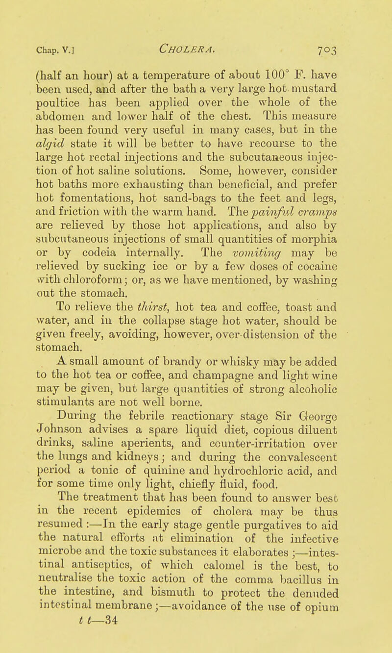 (half an hour) at a temperature of about 100° F. have been used, and after the bath a very large hot mustard poultice has been applied over the whole of the abdomen and lower half of the chest. This measure has been found very useful in many cases, but in the algid state it will be better to have recourse to the large hot rectal injections and the subcutaneous injec- tion of hot saline solutions. Some, however, consider hot baths more exhausting than beneficial, and prefer hot fomentations, hot sand-bags to the feet and legs, and friction with the warm hand. The painful cramps are relieved by those hot applications, and also by subcutaneous injections of small quantities of morphia or by codeia internally. The vomiting may be relieved by sucking ice or by a few doses of cocaine with chloroform; or, as we have mentioned, by washing out the stomach. To relieve the thirst, hot tea and coffee, toast and water, and in the collapse stage hot water, should be given freely, avoiding, however, over-distension of the stomach. A small amount of brandy or whisky may be added to the hot tea or coffee, and champagne and light wine may be given, but large quantities of strong alcoholic stimulants are not well borne. During the febrile reactionary stage Sir George Johnson advises a spare liquid diet, copious diluent drinks, saline aperients, and counter-irritation over the lungs and kidneys; and during the convalescent period a tonic of quinine and hydrochloric acid, and for some time only light, chiefly fluid, food. The treatment that has been found to answer best in the recent epidemics of cholera may be thus resumed :—In the early stage gentle purgatives to aid the natural efforts at elimination of the infective microbe and the toxic substances it elaborates ;—intes- tinal antiseptics, of which calomel is the best, to neutralise the toxic action of the comma bacillus in the intestine, and bismuth to protect the denuded intestinal membrane;—avoidance of the use of opium t t—U