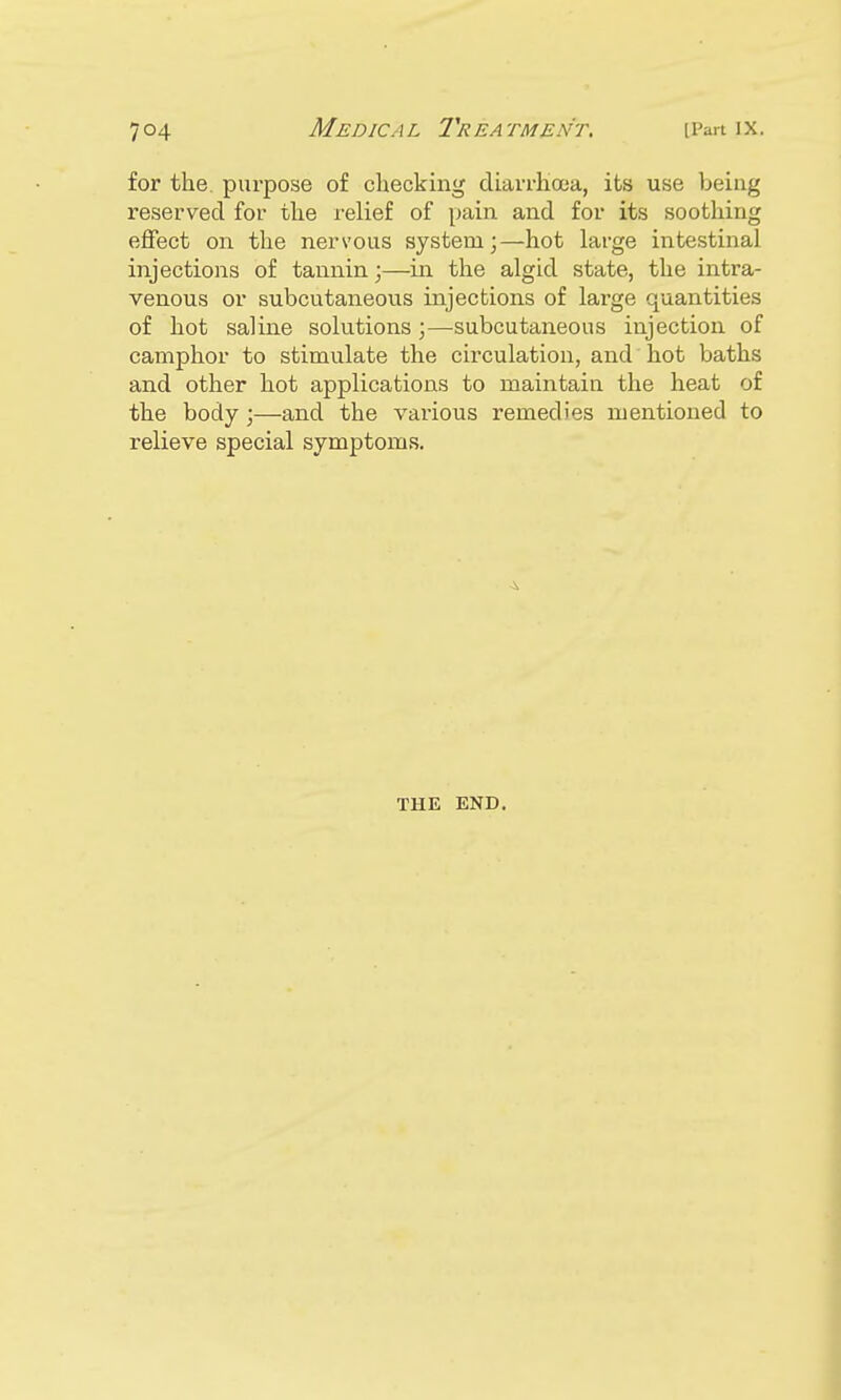 for the purpose of checking diarrhoea, its use being reserved for the relief of pain and for its soothing effect on the nervous system;—hot large intestinal injections of tannin;—in the algid state, the intra- venous or subcutaneous injections of large quantities of hot saline solutions;—subcutaneous injection of camphor to stimulate the circulation, and hot baths and other hot applications to maintain the heat of the body;—and the various remedies mentioned to relieve special symptoms. THE END.