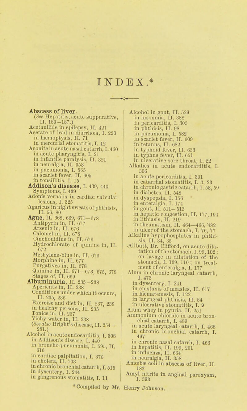 INDEX.* o Abscess of liver. (See Hepatitis, acute suppurative, II. 180-187.) Acetauilkle in epilepsy, II. 421 Acetate of lead in diarrhoea, I. 220 in haemoptysis, II. 71 in mercurial stomatitis, I. 12 Aconite in acute nasal catarrh, 1.460 in acute pharyngitis, I. 21 in infantile paralysis, II. 321 in neuralgia, II. 353 in pneumonia, I. 565 in scarlet fever, II. 605 in tonsillitis, I. 15 Addison's disease, I. 430, 440 Symptoms, I. 439 Adonis verualis in cardiac valvular lesions, I. 325 Agaricus in night sweats of phthisis, II. 56, 80 Ague, II. 668, 669, 671—678 Antipyriu in, II. 677 Arsenic in, II. 676 Calomel in, II. 678 Cinchonidine in, II. 676 Hydrochlorate of quinine in, II. 672 Methylene-blue in, II. 676 Morphine in, II. 677 Purgatives in, II. 678 Quinine in, II. 671—673, 675, 078 Stages of, II. 669 Albuminuria, II. 235 -238 Aperients in, II. 238 Conditions under which it occurs, II. 235, 236 Exercise and diet in, II. 237, 238 in healthy persons, II. 235 Tonics in, II. 237 Vichy water in, II. 238 (Seealso Bright's disease, II. 254- 281.) Alcohol in acute endocarditis, I. 308 in Addison's disease, I. 440 in broncho-pneumonia, I. 595, II. 616 in cardiac palpitation, I. 370 in cholera, n. 703 in chronic bronchial catarrh, 1.515 in dysentery, I. 244 in gangrenous stomatitis, I. II I Alcohol in gout, II. 529 in insomnia, II. 388 in pericarditis, I. 303 in phthisis, II. 98 in pneumonia, I. 582 in scarlet fever, II. 609 in tetanus, II. 682 in typhoid fever, II. 633 in typhus fever, II. 651 in ulcerative sore throat, I. 22 Alkalies in acute endocarditis, I. 306 in acute pericarditis, I. 301 in catarrhal stomatitis, I. 3, 23 in chronic gastric catarrh, I. 58,59 in diabetes, II. 548 in dyspepsia, I. 156 in enteralgia, I. 174 in gout, II. 511-513 in hepatic congestion, II. 177,194 in lithiasis, II. 219 in rheumatism, II. 464—466, 4S2 in ulcer of the stomach, I. 76, 77 Alkaline hypophosphites in phthi- sis, II. 34, 35 -Allbutt, Dr. Clifford, on acute dila- tation of the stomach, I. 99,102; on lavage in dilatation of the stomach, I. 109, 110 ; on treat- ment of enteralgia, I. 177 Alum in chronic laryngeal catarrh, 1.473 in dysentery, I. 241 in epistaxis of measles, II. 617 in luematemesis, I. 122 in laryngeal phthisis, II. 84 in ulcerative stomatitis, I. 9 Alum whey in pyuria, II. 251 Ammonium chloride in acute bron- chial catarrh, I. 4S9 in acute laryngeal catarrh, I. 468 in chronic bronchial catarrh, I. 497 in chronic nasal catarrh, I. 466 in hepatitis, II. 199, 201 in influenza, It. 664 in neuralgia, II. 358 Amoebaj coli in abscess of liver, II. 182 Amyl nitrite in anginal paroxysm, * Compiled by Mr. Henry Johnson.