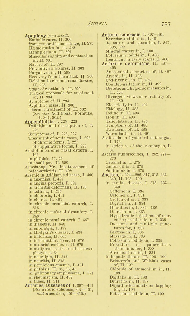 Apoplexy (continued). Embolic cases, II. 300 from cerebral haemorrhage, II. 293 Haemostatics in, II. 299 Hemiplegia in, II. 301 Muscular rigidity and contraction in, II. 301 Nature of, II. 292 Preventive measures, II. 303 Purgatives in, II. 298 Recovery from the attack, II. 300 Relation to chronic renal disease, II. 293 Stage of reaction in, II. 299 Surgical proposals for treatment of, II. 304 Symptoms of, II. 294 Syphilitic cases, II. 300 Thermal treatment of, II. 302 (See also Additional Formulae, II. 304, 305.) Appendicitis, I. 225-228 Definition and description of, I. 225 Symptoms of, I. 226, 227 Treatment of acute cases, I. 226 of chronic forms, I. 227 of suppurative forms, I. 228 Aristol in chronic nasal catarrh, I. 466 in phthisis, II. 29 in small-pox, II. 598 Armstrong, Mr., his treatment of osteo-arthritis, II. 492 Arsenic in Addison's disease, I. 400 in anaemias, I. 427 in angina pectoris, I. 391 in arthritis deformans, II. 493 in asthma, I. 535 in chlorosis, I. 431 in chorea, II. 401 in chronic bronchial catarrh, I. 515 in chronic malarial dysentery, I. 243 in chronic nasal catarrh, I. 467 in diabetes, II. 548 in enteralgia, I. 177 in Hodgkin's disease, I. 438 in influenza, II. 665 in intermittent fever, II. 676 in malarial cachexia, II. 679 in malignant stricture of the oeso- phagus, I. 34 in neuralgia, II. 345 in neuritis, II. 375 in pernicious anaemia, I. 431 in phthisis, II. 35, 36, 45 in pulmonary emphysema, I. 551 in rheumatism, II. 482 in tabes, II. 311 Arteries, Diseases of, I. 397—411 (See Arterio-sclerosis, 397—401, and Aneurism, 401—410.) Arterio-sclerosis, I. 397—401 Exercise and diet in, I. 401 its nature and causation, I. 397, 398, 399 Mineral waters in, I. 400 Potassium iodide in, I. 400 treatment in early stages, I. 400 Arthritis deformans, II. 487— 495 Anatomical characters of, IT. 487 Arsenic in, II. 493 Cod-liver oil in, II. 494 Counter-irritation in, II. 492 Dietetic and hygienic measures in, II. 494 Divergent views on curability of, II. 489 Electricity in, II. 492 Etiology, II. 48S Iodine in, II. 493 Iron in, II. 493 Salicylates in, II. 493 Symptoms of, II. 4S8 Two forms of, II. 488 Warm baths in, II. 491 Asafoetida in hysterical enteralgia, I. 176 in stricture of the oesophagus, I. 31 Ascaris lumbricoides, I. 262, 274— 276 Calomel in, I. 275 Castor oil in, I. 275 Santonine in, I. 275 Ascites, I. 294—296, 317, 318, 333- 340, II. 195—199 in cardiac disease, I. 318, 333— 340 Caffeine in, I. 334 Calomel in, I. 334 Croton oil in, I. 33S Digitalis in, I. 334 Diuretics in, I. 334—330 Diuretin in, I. 335 Hypodermic injections of mer- curic perchloride in, I. 335 Incisions and multiple punc- tures for, I. 337 Lactose in, I. 335 Massage in, I. 339 Potassium iodide in, I. 335 Procedure in paracentesis abdominis for, I. 338 Strophanthus in, I. 334 in hepatic disease, II. 195—199 Bristowe's and Whitla's cases of, II. 197 Chloride of ammonium in, II. 199 Digitalis in, II. 198 Diuretics in, II. 198 Dtvjardin-Beaumetz on tapping for, II. 196 Potassium iodide in, II. 199