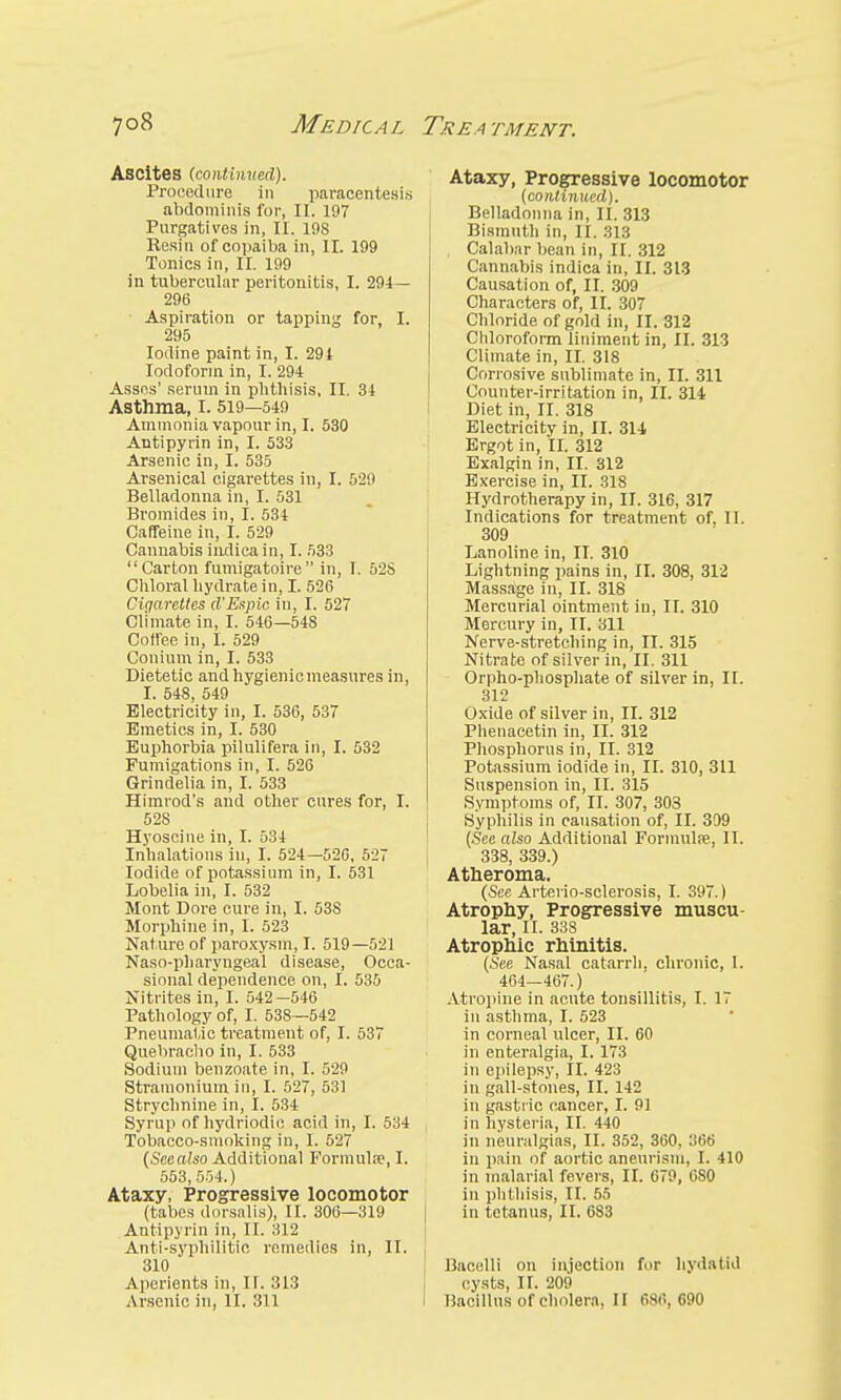 Ascites (co)itinvrii). Procedure in paracentesis abdominis for, II. 197 Purgatives in, II. 198 Resin of copaiba in, II. 199 Tonics in, II. 199 in tubercular peritonitis, I. 294— 296 Aspiration or tapping for I. 295 Iodine paint in, I. 29t Iodoform in, I. 294 Asses' serum in phthisis, II. 34 Asthma, I. 519—549 Ammonia vapour in, I. 530 Antipyrin in, I. 533 Arsenic in, I. 535 Arsenical cigarettes in, I. 529 Belladonna in, I. 531 Bromides in, I. 534 Caffeine in, I. 529 Cannabis indica in, I. 533 Carton fumigatoire in, T. 52S Chloral hydrate in, I. 526 Cigarettes d'Espic in, I. 527 Climate in, I. 546—548 Coffee in, I. 529 Conimn in, I. 533 Dietetic and hygienic measures in, I. 548, 549 Electricity in, I. 536, 537 Emetics in, I. 530 Euphorbia pilulifera in, I. 532 Fumigations in, I. 526 Grindelia in, I. 533 Himrod's and other cures for, I. 52S Hyoscine in, I. 534 Inhalations in, I. 524—52G, 527 Iodide of potassium in, I. 531 Lobelia in, I. 532 Mont Dore cure in, I. 53S Morphine in, I. 523 Nature of paroxysm, I. 519—521 Naso-pharyngeal disease, Occa- sional dependence on, I. 535 Nitrites in, I. 542—546 Pathology of, I. 538—542 Pneumatic treatment of, I. 537 Quebracho in, I. 533 Sodium benzoate in, I. 529 Stramonium in, I. 527, 531 Strychnine in, I. 534 Syrup of hydriodic acid in, I. 534 Tobacco-smoking in, I. 527 (Scealso Additional Formula?, I. 553,554.) Ataxy, Progressive locomotor (tabes dorsnlis), II. 306—319 Antipyrin in, II. 312 Anti-syphilitic remedies in, II. 310 Aperients in, II. 313 Arsenic in, II. 311 Ataxy, Progressive locomotor [continued). Belladonna in, II. 313 Bismuth in, II. 313 Calabar bean in, II. 312 Cannabis indica in, II. 313 Causation of, II. 309 Characters of, II. 307 Chloride of gold in, II. 312 Chloroform liniment in, II. 313 Climate in, II. 318 Corrosive sublimate in, II. 311 Counter-irritation in, II. 314 Diet in, II. 318 Electricity in, II. 314 Ergot in, II. 312 Exalgin in, II. 312 Exercise in, II. 318 Hydrotherapy in, II. 316, 317 Indications for treatment of. TI. 309 Lanoline in, II. 310 Lightning pains in, II. 308, 312 Massage in, II. 318 Mercurial ointment in, II. 310 Mercury in, II. 311 Nerve-stretching in, II. 315 Nitrate of silver in, II. 311 Orpho-phosphate of silver in, II. 312 Oxide of silver in, II. 312 Phenacetin in, II. 312 Phosphorus in, II. 312 Potassium iodide in, II. 310, 311 Suspension in, II. 315 Symptoms of, II. 307, 303 Syphilis in causation of, II. 399 (Scealso Additional Formula?, II. 338, 339.) Atheroma. (Sec Arterio-sclerosis, I. 397.) Atrophy, Progressive muscu- lar, II. 338 Atrophic rhinitis. (See Nasal catarrh, chronic, 1. 464—467.) Atropine in acute tonsillitis, I. 17 in asthma, I. 523 in corneal ulcer, II. 60 in enteralgia, I. 173 in epilepsy, II. 423 in gall-stones, II. 142 in gastric cancer, I. 91 in hysteria, II. 440 in neuralgias, II. 352, 360, 366 in pain of aortic aneurism, I. 410 in malarial fevers, II. 679, 080 in phthisis, II. 55 in tetanus, II. 683 Bacelli on injection for hydatid I cysts, II. 209 1 Bacillus of cholera, II 686, 690