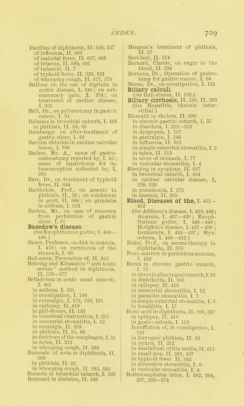 Bacillus of diphtheria, II. 55(5, 557 of influenza, II. 662 of malarial fever, II. 667, 668 of tetanus, II. 6S0, 6S1 of tubercle, II. 7 of typhoid fever, II. 620, G21 of whooping cough, II. 577, 578 Balfour on the use of digitalis in aortic disease, I. 345; on sub- mammary pain, I. 374; on treatment of cardiac disease, I. 391 Ball, Dr., on pylorectomy in gastric cancer,' I. 94 Balsams in bronchial catarrh, I. 49S in phthisis, II. 30, 83 Bamberger on after-treatment of gastric ulcer, I. 82 Barium chloride in cardiac, valvular lesion, I. 326 Barker, Mr. A., cases of gastro- enterostomy reported by, I. 95 ; cases of laparotomy for in- tussusception collected by, I. 260 Barr, Dr., on treatment of typhoid fever, II. 644 Bartltolow, Prof., on arsenic in phthisis, II., 36; on colchicum in gout, II. 506 ; on grindelia in asthma, I. 533 Barton, Mr., on case of recovery from perforation of gastric ulcer, I. 81 Basedow's disease. (See Exophthalmic goitre, I. 440— 448.) Bauer, Professor, on diet in anaemia, I. 418; on carcinoma of the stomach, I. 88 Bed-sores, Prevention of, II. 332 Behring and Kitasato's  anti-toxin serum method in diphtheria, II. 570—577 Belladonna in acute nasal catarrh, r. 46i ill asthma, I. 531 in constipation, I. 196 in enteralgia, 1.173, 180,181 in epilepsy, II. 419 in gall-stones, EL 143 in intestinal obstruction, I. 255 in mercurial stomatitis, I. 12 in neuralgia, II. 353 in phthisis, [I. 55, 60 in stricture of the oesophagus, 1.31 in tabes, II. 313 in whooping cough, II. 586 Benzoate of soda in diphtheria, li. 568 in phthisis, II. 22 in whooping cough, II. 585, 586 Benzoin in bronchial catarrh, I. 532 Benzosol in diabetes, II. 549 Bergeon's treatment of phthisis, II. 27 Beri-beri, II. 374 Bernard, Claurle, on sugar in the blood, II. 534 Bernays, Dr., Operation of gastro- tomy for gastric cancer, I. 94 Berne, Dr., on constipation, I. 191 Biliary calculi. (.See Gall-stones, II. 132.) Biliary cirrhosis, II. 189, II. 200 (See Hepatitis, chronic inter- stitial.) Bismuth in cholera, II. 699 in chronic gastric catarrh, I. 57 in diarrhoea, I. 212—219 in dyspepsia, I. 157 in gastralgia, I. 140 in influenza, II. 665 in simple catarrhal stomatitis, 1.2 in tabes, II. 313 in ulcer of stomach, I. 77 in vesicular stomatitis, I. 4 Bleeding in apoplexy, II. 297 in bronchial catarrh, I. 484 in cardiac valvular disease, I. 328, 329 in pneumonia, I. 575 in uraemia, II. 265 Blood, Diseases of the, I. 412— 452 (See Addison's disease, I. 439,440; Amemia, I. 437—439 ; Exoph- thalmic goitre, I. 440—44S; Hodgkin's disease, I. 437 — 439 ; Leukaemia, I. 434—437; Myx- cedema, I. 448—452.) Bokai, Prof., on serum-therapy in diphtheria, II. 576 Bone-marrow in pernicious anaemia, I. 432 Borax in chronic gastric catarrh, I. 55 in chronic pharyngeal catarrh, 1.26 in diphtheria, II. 565 in epilepsy, II. 419 in mercurial stomatitis, I. 12 in parasitic stomatitis, I. 7 in simple catarrhal stomatitis, 1.3 . in tonsillitis, I. 17 Boric acid in diphtheria, II. 566, 567 in epilepsy, II. 419 in gastro-ectasis, I. 113 Insufflation of, in constipation, I. 199 in laryngeal phthisis, II. 83 in pyuria, II. 252 in scarlatinal otitis media, II. 611 in small-pox, II. 596, 597 in typhoid fever II. 642 in ulcerative stomatitis, I. <) in vesicular stomatitis, I. i Bothriocephalus latus, I. 262, 264, 267, 269—274