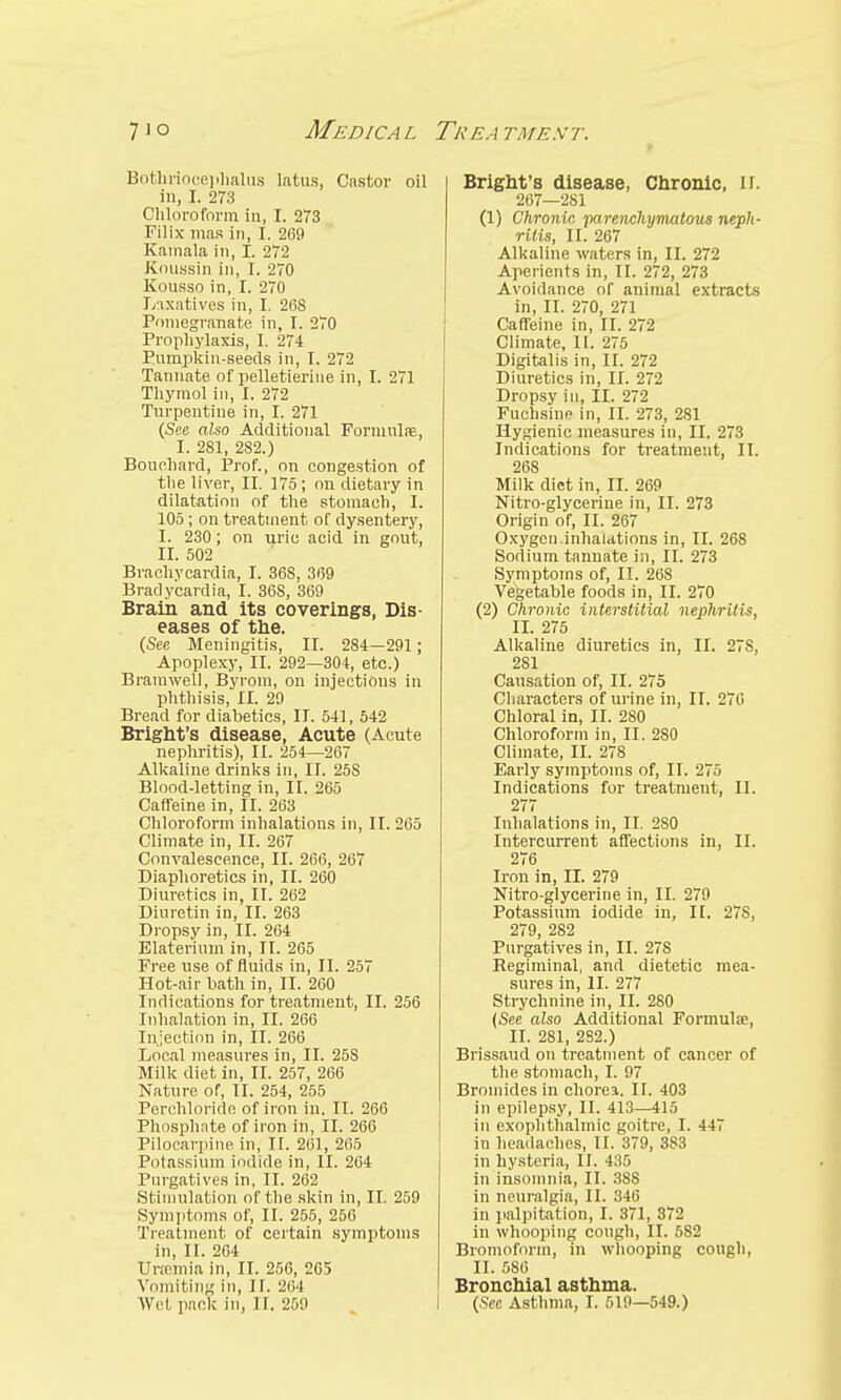 Bothrioceplialus latus, Castor oil in, I. 273 Chloroform in, I. 273 Filix mas in, I. 269 Kamala in, I. 272 Koussin in, I. 270 Kousso in, I. 270 Laxatives in, I. 268 Pomegranate in, I. 270 Prophylaxis, I. 274 Pivmpkin-seeds in, I. 272 Tannate of pelletierine in, I. 271 Thymol in, I. 272 Turpentine in, I. 271 (See also Additional Formula}, I. 281, 282.) Bouchard, Prof., on congestion of the liver, II. 175; on dietary in dilatation of the stomach, I. 105; on treatment, of dysentery, I. 230; on uric acid in gout, II. 502 Brachycardia, I. 368, 369 Bradycardia, I. 36S, 369 Brain and its coverings, Dis- eases of the. (See Meningitis, II. 284—291; Apoplexy, II. 292—304, etc.) Bramweli, Byrom, on injections in phthisis, II. 29 Bread for diabetics, II. 541, 542 Bright's disease, Acute (Acute nephritis), II. 254—267 Alkaline drinks in, II. 25S Blood-letting in, II. 265 Caffeine in, II. 263 Chloroform inhalations in, II. 265 Climate in, II. 267 Convalescence, II. 266, 267 Diaphoretics in, II. 260 Diuretics in, II. 262 Diuretin in, II. 263 Dropsy in, II. 264 Elaterium in, II. 265 Free use of fluids in, II. 257 Hot-air bath in, II. 260 Indications for treatment, II. 256 Inhalation in, II. 266 Injection in, II. 266 Local measures in, II. 258 Milk diet in, II. 257, 266 Nature of, II. 254, 255 Perehloride of iron in. II. 266 Phosphate of iron in, II. 266 Pilocarpine in, II. 261, 265 Potassium iodide in, II. 264 Purgatives in, II. 262 Stimulation of the skin in, II. 259 Symptoms of, II. 255, 256 Treatment of certain symptoms in, II. 264 Uremia in, II. 256, 265 Vomiting in, II. 264 Bright's disease, Chronic, II. 267—281 (1) Chronic parenchymatous neph- ritis, II. 267 Alkaline waters in, II. 272 Aperients in, II. 272, 273 Avoidance of animal extracts in, II. 270, 271 Caffeine in, II. 272 Climate, II. 275 Digitalis in, II. 272 Diuretics in, II. 272 Dropsy in, II. 272 Fuchsine in, II. 273, 2S1 Hygienic measures in, II. 273 Indications for treatment, II. 268 Milk diet in, II. 269 Nitro-glycerine in, II. 273 Origin of, II. 267 Oxygen.inhalations in, II. 268 Sodium tannate in, II. 273 Symptoms of, II. 268 Vegetable foods in, II. 270 (2) Chronic interstitial nephritis, II. 275 Alkaline diuretics in, II. 278, 281 Cansation of, II. 275 Characters of urine in, II. 276 Chloral in, II. 280 Chloroform in, II. 2S0 Climate, II. 278 Early symptoms of, II. 275 Indications for treatment, II. 277 Inhalations in, II. 2S0 Intercurrent affections in, II. 276 Iron in, II. 279 Nitro-glycerine in, II. 279 Potassium iodide in, II. 27S, 279, 282 Purgatives in, II. 278 Regiminal, and dietetic mea- sures in, II. 277 Strychnine in, II. 280 (See also Additional Formula;, II. 281, 282.) Brissaud on treatment of cancer of the stomach, I. 97 Bromides in chorea. II. 403 in epilepsy, II. 413—415 in exophthalmic goitre, I. 447 in headaches, II. 379, 3S3 in hysteria, II. 435 in insomnia, II. 38S in neuralgia, II. 346 in palpitation, I. 371, 372 in whooping cough, II. 582 Bromoform, in whooping cough, II. 586 Bronchial asthma.