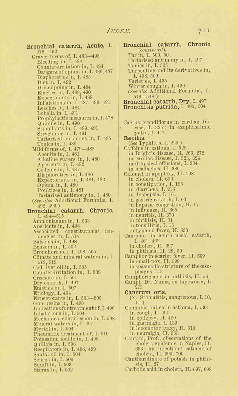 Bronchial catarrh, Acute, 1. 478—492 Graver forms of, I. 483—493 Bleeding in, I. 4S4 Counter-irritation in, I. 4S4 Dangers of opium in, I. 4S6, 487 Diaphoretics in, I. 4S5 Diet in, I. 492 Drv-cupping in, I. 484 Emetics in, I. 489, 490 Expectorants in, I. 48S Inhalations in, I. 4S7, 490, 491 Leeches in, I. 484 Lobelia in I. 491 Prophylactic measures in, I. 47S Quinine, in, I. 490 Stimulants in, I. 489, 491 Strychnine in, I. 491 Tartarised antimony in, I. 485 Tonics in, I. 489 Mild forms of, I. 479—482 Aconite in, I. 481 Alkaline waters in, I. 480 Aperients in, I. 482 Codeine in, I. 481 Diaphoretics in, I. 4S0 Expectorants in, 1. 481, 482 Opium in, I. 480 Poultices in, I. 481 Tartarised antimony in, I. 4S0 (See also Additional Formulae, I. 492, 493.) Bronchial catarrh, Chronic, I. 494—515 Ammoniacum in, I. 503 Aperients in, I. 498 Associated constitutional ten- dencies in, I. 514 Balsams in, I. 498 Benzoin in, I. 502 Bronchorrhoea, I. 49S, 505 Climate and mineral waters in, I. 512, 513 Cod-liver oil in, I. 505 Counter-irritation in, I. 509 Creasote in, I. 501 Dry catarrh, I. 497 Emetics in, I. 507 Etiology, I. 494 Expectorants in, I. 503—505 Gum resins in, I. 498 Indications for treatment of, 1.490 Inhalations in, I. 504 Mechanical compression in, I. 508 Mineral waters in, I. 497 Myrtol in, I. 504 Pneumatic treatment of, I. 510 Potassium iodide in, I. 498 Quillaja in, I. 506 Respirators in, I. 490, 499 Santal oil in, I. 504 Senega in, I. 500 Squill in, I. 503 Storax in, I. 502 Bronchial catarrh, Chronic (continued). Tar in, I. 500, 501 Tartarised antimony in, I. 497 Tonics in, I. 505 Turpentine and its derivatives in, I. 498, 500 Varieties, I. 495 Winter cough in, I. 496 (See also Additional Formulae, I. 516—51S.) Bronchial catarrh, Dry, I. 497 Bronchitis putrida, I. 495, 504 Cactus grandiflorus in cardiac dis- ease, I. 325 ; in exophthalmic goitre, I. 447 Caecitis. (See Typhlitis, I. 229.) Caffeine in asthma, I. 529 in Bright's disease, II. 263, 272 in cardiac disease, I. 323, 324 in dropsical effusions, I. 334 in headaches, II. 380 Calomel in apoplexy, II. 29S in cholera, II. 696 in constipation, I. 195 in diarrhoea, I. 216 in dyspepsia, I. 161 in gastric catarrh, I. 60 in hepatic congestion, II. 17 in influenza, II. 665 in neuritis, II. 370 in phthisis, II. 31 iu tonsillitis, I. 15 in typhoid fever, II. 63S Camphor in acute nasal catarrh, I. 461, 462 in cholera, II. 697 in phthisis, II. 2S, 30 Camphor in scarlet fever, II. 609 in sniall-pox, II. 599 in spasmodic stricture of the oeso- phagus, I. 31 Camphoric acid in phthisis, II. 56 Campi, Dr. Numa, on tapeworm, I. 273 Cancrum oris. (See Stomatitis, gangrenous, 1.10, II. ) Cannabis indica in asthma, I. 533 in cough, 11. 62 in epilepsy, II. 420 in gastralgia, I. 139 in locomotor ataxy, II. 313 in neuralgia, II. 353 Cantani, Prof., observations of the cholera epidemic in Naples, II. 693; his injection treatment of cholera, II. 699, 700 Cantharidinato of potash in phthi- sis, II. 27 Carbolic acid in cholera, II. 607, 69S