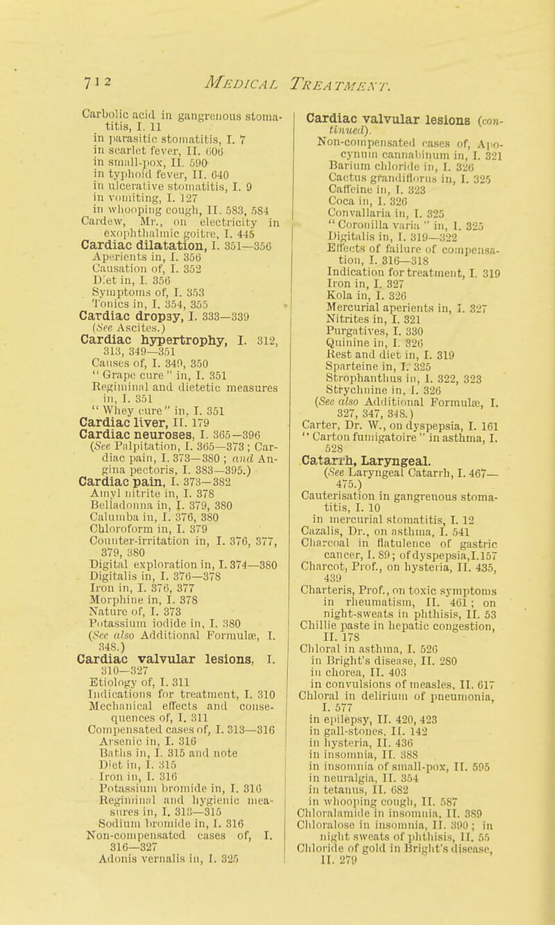 MEDi ca l Tee a tmex r. Carbolic acid in gangrenous stoma- titis, I. 11 in parasitic stomatitis, I. 7 in scarlet fever, II. <;0b' in small-pox, II. 590 in typhoid fever, II. 640 in ulcerative stomatitis, I. 9 in vomiting, I. 127 in whooping cough, II. 5S3, 5S4 Cardew, Mr., on electricity in exophthalmic goitre, I. 445 Cardiac dilatation, I. 351—350 Aperients in, I. 350 Causation of, I. 352 Diet in, I. 350 Symptoms of, I. 353 Tonics in, I. 354, 355 Cardiac dropsy, I. 333—339 (See Ascites.) Cardiac hypertrophy, I. 312, 313, 349—351 Causes of, I. 349, 350  Grape cure  in, I. 351 Regiminal and dietetic measures in, I. 351  Whey cure in. I. 351 Cardiac liver, II. 179 Cardiac neuroses, I. 305—390 (See Palpitation, I. 305—373 ; Car- diac pain, I. 373—380 ; and An- gina pectoris, I. 3S3—395.) Cardiac pain, I. 373—3S2 Amyl nitrite in, I. 378 Beliadonna in, I. 379, 380 Calumba in, I. 370, 3S0 Chloroform in, I. 379 Counter-irritation in, I. 370, 377, 379, 380 Digital exploration in, 1.374—3S0 Digitalis in, I. 370—378 Iron in, I. 370, 377 Morphine in, I. 37S Nature of, I. 373 Potassium iodide in, I. 380 (See also Additional Formula;, I. 34S.) Cardiac valvular lesions, I. 310—327 Etiology of, I. 311 Indications for treatment, I. 310 Mechanical effects and conse- quences of, I. 311 Compensated cases of, I. 313—310 Arsenic in, I. 310 Baths in, I. 315 and note Diet in, I. 315 Iron in, I. 310 Potassium bromide in, I. 310 Regiminal and hygienic mea- sures in, I. 313—315 Sodium bromide in, I. 310 Non-compensated cases of, I. 310—327 Adonis vernalis in, I. 325 Cardiac valvular lesions (con- tinued). Non-compensated cases of, Apo- cynum cannaliinum in, I. 321 Barium chloride in, I. 32a Cactus grandiflorue in, I. 325 Caffeine in, I. 323 Coca in, I. 320 Convallaria in, I. 325  Corouilla varia  in, I. 325 Digitalis in, I. 319—322 Effects of failure of compensa- tion, I. 316—318 Indication for treatment, I. 319 Iron in, I. 327 Kola in, I. 326 Mercurial aperients in, I. 327 Nitrites in, I. 321 Purgatives, I. 330 Quinine in, I. 320 Rest and diet in, I. 319 Sparteine in, I. 3:^5 Strophanthus in, 1. 322, 323 Strychnine in, I. 320 (See also Additional Formula;, I. 327, 347, 34 S.) Carter, Dr. W., on dyspepsia, I. 101  Carton fumigatoire  in asthma, I. 528 Catarrh, Laryngeal. (.See Laryngeal Catarrh, I. 467— 475.) Cauterisation in gangrenous stoma- titis, I. 10 in mercurial stomatitis, I. 12 Cazalis, Dr., on asthma, I. 541 Charcoal in flatulence of gastric cancer, I. 89; of dyspepsia,1.157 Charcot, Prof., on hysteria, II. 435, 439 Charteris, Prof., on toxic symptoms in rheumatism, II. 461 ; on night-sweats in phthisis, II. 53 Chillie paste in hepatic congestion, II. 178 Chloral in asthma, I. 520 in Bright's disease, II. 2S0 in chorea, II. 403 in convulsions of measles, II. 617 Chloral in delirium of pneumonia, I. 577 in epilepsy, II. 420, 423 in gall-stones, II. 142 in hysteria, II. 4:!r, in insomnia, II. 388 in insomnia of small-pox, II. 595 in neuralgia, II. 354 in tetanus, II. 0S2 in whooping cough, II. 587 Chloralamide in insomnia, II. 3S9 Chloralose in insomnia, II. 390: in night sweats of phthisis, II. 6fi Chloride of gold in Bright's disease, II. 279