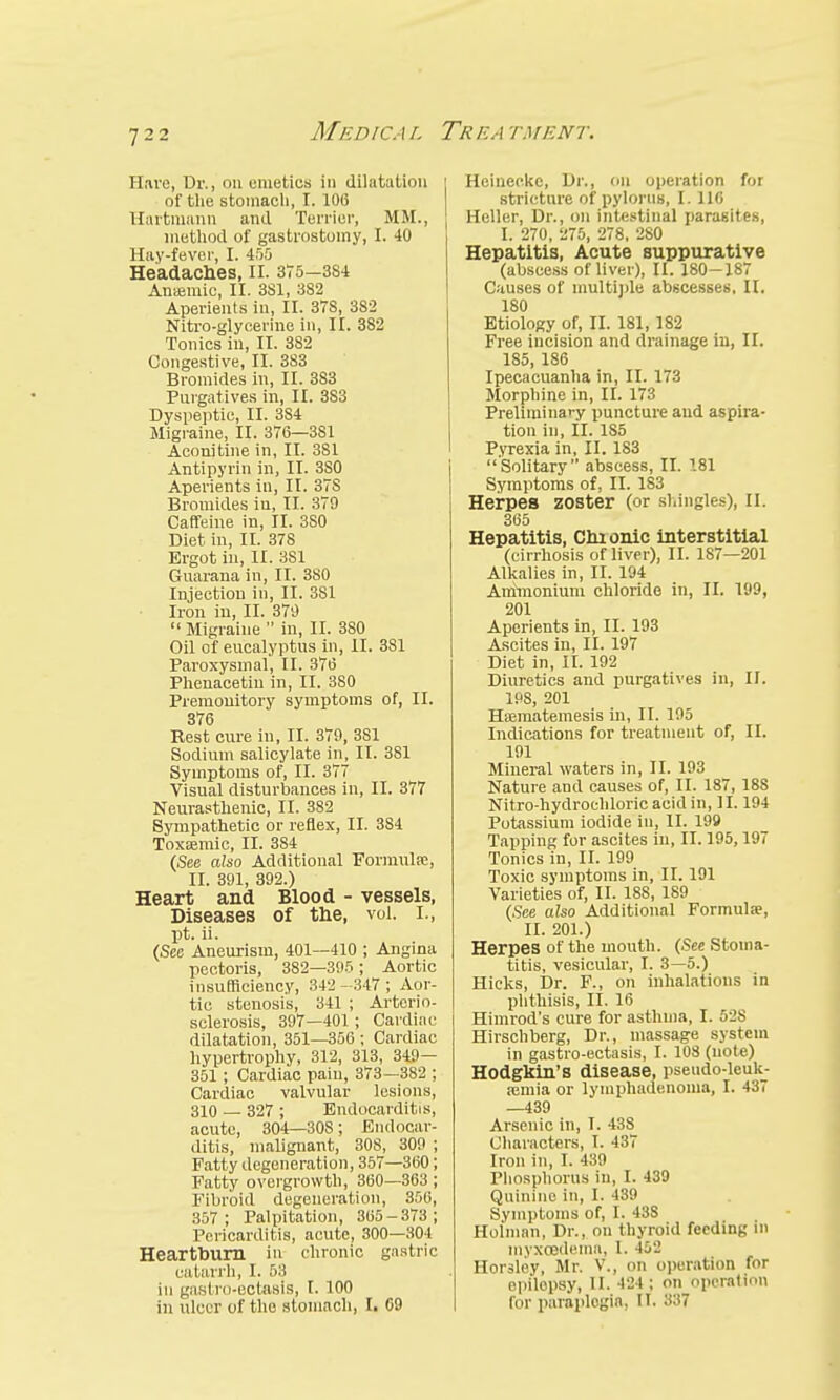 Hare, Dr., on emetics in dilatation of the stomach, I. 106 Hartniann and Terrier, MM., method of gastrostomy, I. 40 Hay-fever, I. 455 Headaches, II. 375—3S4 Anaemic, II. 3S1, 382 Aperients in, II. 37S, 382 Nitro-glycerine in, II. 382 Tonics in, II. 382 Congestive, II. 383 Bromides in, II. 383 Purgatives in, II. 383 Dyspeptic, II. 3S4 Migraine, II. 376—381 Aconjtine in, II. 381 Antipyrin in, II. 3S0 Aperients in, II. 37S Bromides in, II. 379 Caffeine in, II. 3S0 Diet in, II. 378 Ergot in, II. 3S1 Guarana in, II. 380 Injection in, II. 381 Iron in, II. 379 Migraine in, II. 380 Oil of eucalyptus in, II. 381 Paroxysmal, II. 376 Phenacetin in, II. 380 Premonitory symptoms of, II. 376 Rest cure in, II. 379, 381 Sodium salicylate in, II. 381 Symptoms of, II. 377 Visual disturbances in, II. 377 Neurasthenic, II. 382 Sympathetic or reflex, II. 384 Toxasmic, II. 384 (See also Additional Formulae, II. 391, 392.) Heart and Blood - vessels, Diseases of the, vol. I., pt. ii. (See Aneurism, 401—410 ; Angina pectoris, 3S2—395 ; Aortic insufficiency, 342- 347; Aor- tic stenosis, 341 ; Arterio- sclerosis, 397—401; Cardiac dilatation, 351—356 ; Cardiac hypertrophy, 312, 313, 349- 351; Cardiac pain, 373—382 ; Cardiac valvular lesions, 310 — 327 ; Endocarditis, acute, 304—308; Endocar- ditis, malignant, 308, 309 ; Fatty degeneration, 357—360; Fatty overgrowth, 360—363 ; Fibroid degeneration, 356, 357; Palpitation, 365-373; Pericarditis, acute, 300—301 Heartburn in chronic gastric catarrh, I. 58 in gastro-ectasis, I. 100 in ulcer of the stomach, I. C9 Heineekc, Dr., on operation for stricture of pylorus, I. 116 Heller, Dr., on intestinal parasites, I. 270, 275, 278, 280 Hepatitis, Acute suppurative (abscess of liver), II. 180-187 Causes of multiple abscesses. II. 180 Etiology of, II. 181, 182 Free incision and drainage in, II. 185, 186 Ipecacuanha in, II. 173 Morphine in, II. 173 Preliminary puncture and aspira- tion in, II. 185 Pyrexia in, II. 183 Solitary abscess, II. 181 Symptoms of, II. 183 Herpes zoster (or shingles), II. 365 Hepatitis, Chionic interstitial (cirrhosis of liver), II. 187—201 Alkalies in, II. 194 Ammonium chloride in, II. 199, 201 Aperients in, II. 193 Ascites in, II. 197 Diet in, II. 192 Diuretics and purgatives in, II. 198, 201 HaBinatemesis in, II. 195 Indications for treatment of, II. 191 Mineral waters in, II. 193 Nature and causes of, II. 187, 18S Nitro-hydrochloric acid in, II. 194 Potassium iodide in, II. 199 Tapping for ascites in, II. 195,197 Tonics in, II. 199 Toxic symptoms in, II. 191 Varieties of, II. 188, 189 (See also Additional Formula?, II. 201.) Herpes of the mouth. (See Stoma- titis, vesicular, I. 3—5.) Hicks, Dr. F., on inhalatious in phthisis, II. 16 Himrod's cure for asthma, I. 528 Hirschberg, Dr., massage .system in gastro-ectasis, I. 108 (note) Hodgkin's disease, pseudo-leuk- amiia or lymphadenonia, I. 437 —439 Arsenic in, I. 438 Characters, I. 437 Iron in, I. 439 Phosphorus in, I. 439 Quinine in, I. 439 Symptoms of, I. 43S Holman, Dr., on thyroid feeding in myxoederan, 1. 462 Horsley, Mr. V., on operation for epilopsy, II. 424 ; on operation for paraplegia, II. 337