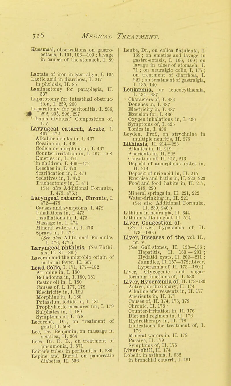 Kuasmaal, observations on gastro- ectasis, 1.101,106—109 ; lavage in cancer of the stomach, I. 89 Lactate of iron in gastralgia, I. 135 Lactic acid in diarrhoea, I. 217 in phthisis, II. 85 Laminectomy for paraplegia, II. 337 Laparotomy for intestinal obstruc- tion, I. 259, 200 Laparotomy for peritonitis, I. 286, .# 292, 295, 296, 297 IrLapis divinus, Composition of, I. 0 Laryngeal catarrh, Acute, I. 467—472 Alkaline drinks in, I. 467 Cocaine in, I. 469 Codeia or morphine in, I. 467 Counter-irritation in, I. 467—46S Emetics in, I. 471 in children, I. 469—472 Leeches in, I. 470 Scarification in, I. 471 Sedatives in, I. 472 Tracheotomy in, I. 471 (See also Additional Formula1, I. 475, 476.) Laryngeal catarrh, Chronic, I. 472—475 Causes and symptoms, I. 472 Inhalations in, I. 473 Insufflations in, I. 473 Massage in, I. 474 Mineral waters in, I. 473 Sprays in, I. 474 (See also Additional Formula;, I. 476, 477.) Laryngeal phthisis. (See Phthi- sis, II. 81—86.) Laveran and the microhic origin of malarial fever, II. 667 Lead Colic, 1.171,177—1S2 Atropine in, I. 180 Belladonna in, 1.180, 181 Castor oil in, I. 180 Causes of, I. 177, 178 Electricity in, 1.182 Morphine in, I. 180 Potassium iodide in, I. 181 Prophylactic measures for, I. 179 Sulphates in, I. 180 Symptoms of, I. 178 Lecorche, Dr., on treatment of gout, II. 50S Lee, Dr. Benjamin, on massage in scialica, II. 364 Lees, Dr. D. B., on treatment of pneumonia, t. 571 Leiter's tubes in peritonitis, I. 286 Lepine and Burral on pancreatic diabetes, II. 536 Leube, Dr., on colica ltatulenta, I. 169; on emetics and lavage in gastro-ectasis, I. 106, 109; on lavage in ulcer of stomach, L 71 ; on neuralgic colic, I. 177 ; on treatment of diarrhoea, I. 221; on treatment of gastralgia, I. 135, 140 Leukaemia, or leucocythaemia, L 434—437 Characters of, I. 434 Douches in, I. 437 Electricity in, I. 437 Excision for, I. 436 Oxygen inhalations in, I. 436 Symptoms of, I. 435 Tonics in, I. 436 Leyden, Prof., on strychnine in multiple neuritis, if. 375 Lithiasis, II. 214-223 Alkalies in, II. 2i9 Aperients in, II. 222 Causation of, II. 215, 210 Deposit of amorphous urates in, II. 214 Deposit of uric acid in, II. 215 Exercise and baths in, II. 222, 223 Food and food habits in, II. il7, 218, 220 Mineral springs in, II. 221, 222 Water-drinking in, II. 221 (See also Additional Formulae, n. 239, 240.) Lithium in neuralgia, II. 344 Lithium salts in gout, II. 514 Liver, Congestion of. (See Liver, hyperaemia of, II. 173—180.) Liver, Diseases of the, vol. II., pt. v. (See Gall-stones, II. 133—150 ; Hepatitis, II. ISO — 201 ; Hydatid cysts, II. 202—211 ; Jaundice, II. 157—172; Liver, hyperemia of, II. 173—180.) Liver, Glycogenic and sugar- forming functions of, II. 533 Liver, Hyperaemia of, II. 173-iso Active, or fiuxionary, II. 174 Alkaline effervescents in, II. 177 Aperients in, II. 177 Causes of, II. 174, 175, 179 Chronic, II. 178 ■ Counter-irritation in, II. 176 Diet and regimen in, II. 17ti Hydrotherapy in, II. 178 Indications for treatment of, I. 176 Mineral waters in, II. 178 Passive, II. 179 Symptoms of, II. 175 Liver-chill, II. 174 Lobelia in asthma, I. 532 in bronchial catarrh, I. 491