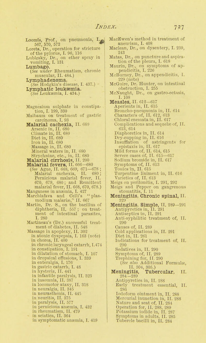 Loomis, Prof., on pneumonia, I.. 567, 5T0, 572 * Loreta, Dr., operation for stricture of the pylorus, I. 96, 116 Lublesky, Br., on ether spray in vomiting, I. 131 Lumbago. (See under Rheumatism, chronic muscular, II. 484.) Lymphadenoma. (See. Hodgkin's disease, I. 437.) ■ Lymphatic leukaemia. (See Leukaemia, I. 434.) Magnesium sulphate in constipa- tion, I. 199, 330 Maibaum on treatment of gastric carcinoma, I. 93 Malarial cachexia, II. oso Arsenic in, II. 680 Climate in, II. 6S0 Diet in, II. 680 Iron in, II. 680 Massage in, II. 680 Mineral waters in, II. (ISO Strychnine, etc., in, II. 6S0 Malarial cirrhosis, 11. 200 Malarial fevers, II. 666—680 (See Ague, II. 668, 669, 671—678 ; Malarial cachexia, II. 680; Pernicious malarial fever, II. 670, 679, 680; and Remittent malarial fever, II. 668, 670, 678.) Manganese in anaemia, I. 427 Marchiafava and Celli's Plas- modium malarias, II. 667 Martin, Dr. 8., on the bacillus of diphtheria, II. 557 ; on treat- ment of intestinal parasites, I. 280 Martineau's (Dr.) successful treat- ment of diabetes, II. 548 Massage in apoplexy, II. 302 in atonic dyspepsia, I. 163 (note) in chorea, II. 400 in chronic laryngeal catarrh, 1.474 in constipation, I. 191 in dilatation of stomach, I. 107 in dropsical effusions, I. 339 in enteralgia, I. 176 in gastric catarrh, I. 4S in hysteria, II. 441 in infantile paralysis, TI. 323 in insomnia, II. :i87 in locomotor ataxy, II. 31S in neuralgia, II. 345 in neurasthenia, II. 445 in neuritis, II. 375 in paralysis, II. 577 in pernicious amemia, I. 432 in rheumatism, II. 479 in sciatica, II. 364 in symptomatic anosmia, I. 419 MacEvven's method in treatment of aneurism, I. 408 Maclean, Dr., on dysentery, I. 239, 243 Matas, Dr., on puncture and aspira- tion of the pleura, I. 618 Maurin, Dr., on symptoms of ap- pendicitis, I. 226 McBurney. Dr., on appendicitis, I. 229 (note) McGuire, Dr. Hunter, on intestinal obstruction, I. 255 McNaught, Dr., on gastro-ectasis, I. 108 Measles, II. 612—617 Aperients in, II. 615 Broncho-pneumonia in, II. 614 Characters of, II. 612, 613 Chloral eneinata in, II. 617 Complications and serpiehe of, II. 613, 614 Diaphoretics in, II. 614 Dry-cupping in, II. 616 Insufflation of astringents for epistaxis in, II. 617 Mild forms of, II. 614, 615 Severe cases of, II. 615—617 Sodium bromide in, II. 617 Svmptoms of, II. 613 Tonics in, II. 615 Turpentine liniment in, II. 616 Varieties of, II. 613 Meigs on peritonitis, I. 291, 292 Meigs and Pepper on gangrenous stomatitis, I. 11 Meningitis, Chronic spinal, II. 329 Meningitis, Simple, II. 289—291 Antipyretics in, II. 291 Antiseptics in, II. 291 Anti-syphilitic treatment of, II. 290 Causes of, II. 289 Cold applications in, II. 291 Diet in, II. 261 Indications for treatment of, II. 290 Sedatives in, II. 290 Symptoms of, II. 289 Trephining for, II. 290 (See also Additional Formulas, II. 304, 305.) Meningitis, Tubercular, II. 284-289 Antipyretics in, II. 2SS Early treatment essential, II. 286 Iodoform ointment in, II. 288 Mercurial inunction in, II. 28S Nature and seat of, II. 284 Operation for, II. 288, 289 Potassium iodide in, II. 287 Symptoms in adults, II. 285 Tubercle bacilli in, II. 284