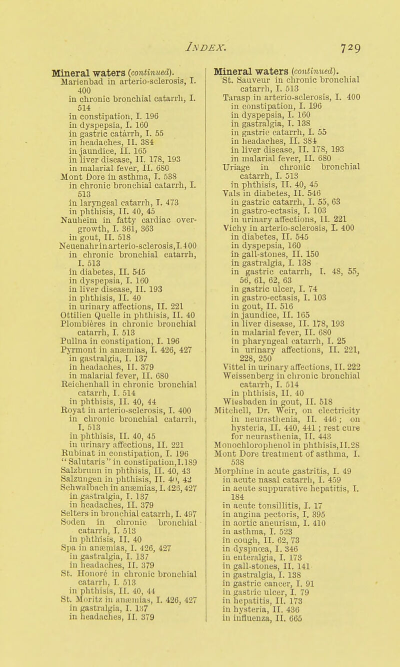 1SDEX. Mineral waters (continued). Marienbad in arterio-sclerosis, I. 400 in chronic bronchial catarrh, I. 514 in constipation, I. 196 in dyspepsia, I. 160 in gastric catarrh, I. 55 in headaches, II. 384 in jaundice, II. 165 in liver disease, II. 178, 193 in malarial fever, II. 680 Mont Dore in asthma, I. 538 in chronic bronchial catarrh, I. 513 in laryngeal catarrh, I. 473 in phthisis, II. 40, 45 Nauheim in fatty cardiac over- growth, I. 361, 363 in gout, II. 518 Neuenahr in art erio-sclerosis, 1.4 00 in chronic bronchial catarrh, I. 513 in diabetes, II. 545 in dyspepsia, I. 160 in liver disease, II. 193 in phthisis, II. 40 in urinary affections, II. 221 Ottilien Quelle in phthisis, II. 40 Plonibieres in chronic bronchial catarrh, I. 513 Pullna in constipation, I. 196 Pyrmont in anamiias, I. 426, 427 in gastralgia, I. 137 in headaches, II. 379 in malarial fever, II. 680 Reiehenhall in chronic bronchial catarrh, I. 514 in phthisis, II. 40, 44 Royat in arterio-sclerosis, I. 400 in chronic bronchial catarrh, I. 513 in phthisis, II. 40, 45 in urinary affections, II. 221 Rubinat in constipation, I. 196  Salutaris in constipation,1.189 Salzbruim in phthisis, II. 40, 43 Salzungen in phthisis, II. 41), 42 Schwalbach in anaemias, 1.426,427 in gastralgia, I. 137 in headaches, II. 379 Setters in bronchial catarrh, I. 497 Soden in chronic bronchial catarrh, I. 513 in phthisis, II. 40 Spa in anaunias, I. 426, 427 in gastralgia, I. 137 in headaches, II. 379 St. Honore in chronic bronchial catarrh, I. 513 in phthisis, II. 40, 44 St. Moritz in anaemias, I. 426, 427 in gastralgia, I. 137 Mineral waters (continued). St. Sauveur in chronic bronchial catarrh, I. 513 Tarasp in arterio-sclerosis, I. 400 in constipation, I. 196 in dyspepsia, I. 160 in gastralgia, I. 138 in gastric catarrh, I. 55 in headaches, II. 3S1 in liver disease, II. 178, 193 in malarial fever, II. 680 Uriage in chronic bronchial catarrh, I. 513 in phthisis, II. 40, 45 Vals in diabetes, II. 546 in gastric catarrh, I. 55, 63 in gastro-ectasis, I. 103 in urinary affections, II. 221 Vichy in arterio-sclerosis, I. 400 in diabetes, II. 545 in dyspepsia, 160 in gall-stones, II. 150 in gastralgia, I. 138 in gastric catarrh, I. 48, 55^ 56, 61, 62, 63 in gastric ulcer, I. 74 in gastro-ectasis, I. 103 in gout, II. 516 in jaundice, II. 165 in liver disease, II. 178, 193 in malarial fever, II. 680 in pharyngeal catarrh, I. 25 in urinary affections, II. 221, 228, 250 Vittel in urinary affections, II. 222 Weissenberg in chronic bronchial catarrh, I. 514 in phthisis, II. 40 Wiesbaden in gout, II. 518 Mitchell, Dr. Weir, on electricity in neurasthenia, II. 446 ; on hysteria, II. 440, 441; rest cure for neurasthenia, II. 443 Monochlorophenol in phthisis,II.2S Mont Dore treatment of asthma, I. 538 Morphine in acute gastritis, I. 49 in acute nasal catarrh, I. 459 in acute suppurative hepatitis, I. 184 in acute tonsillitis, I. 17 in angina pectoris, I. 395 in aortic aneurism, I. 410 in asthma, I. 523 in cough, II. 62, 73 in dyspnoea, I. 346 in enteralgia, I. 173 in gall-stones, II. 141. in gastralgia, I. 138 in gastric cancer, I. 91 in gastric ulcer, I. 79 in hepatitis, II. 173 in hysteria, II. 436