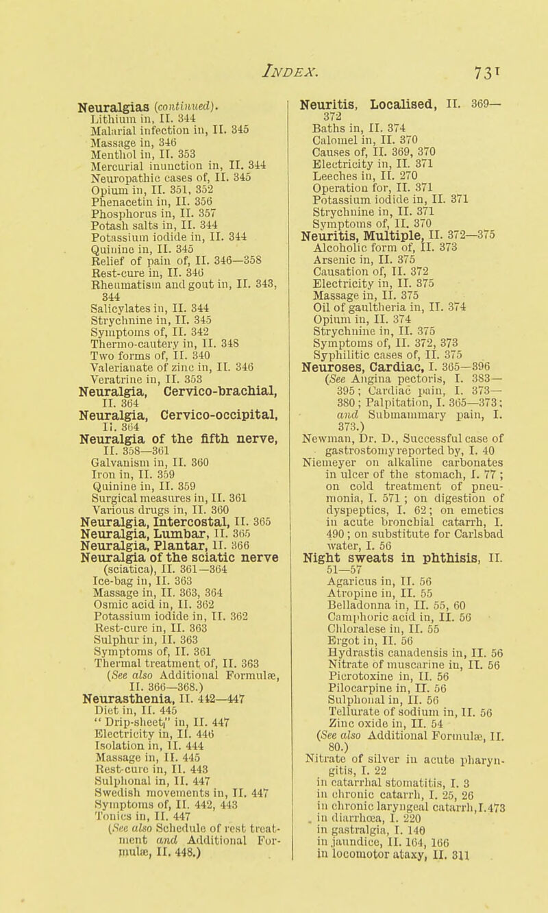 Neuralgias (continued). Lithium in, II. 344 Malarial infection in, II. 345 Massage in, 346 Menthol in, II. 353 Mercurial inunction in, II. 344 Neuropathic cases of, II. 345 Opium in, II. 351, 352 Phenacetin in, II. 356 Phosphorus in, II. 357 Potash salts in, II. 344 Potassium iodide in, II. 344 Quinine in, II. 345 Relief of pain of, II. 346—358 Rest-cure in, II. 346 Rheumatism and gout in, II. 343, 344 Salicylates in, II. 344 Strychnine in, II. 345 Symptoms of, II. 342 Thermo-cautery in, II. 348 Two forms of, II. 340 Valerianate of zinc in, II. 346 Veratrine in, II. 353 Neuralgia, Cervico-brachial, II. 364 Neuralgia, Cervico-occipital, II. 364 Neuralgia of the fifth nerve, II. 358—361 Galvanism in, II. 360 Iron in, II. 359 Quinine in, II. 359 Surgical measures in, II. 361 Various drugs in, II. 360 Neuralgia, Intercostal, II. 365 Neuralgia, Lumbar, II. 365 Neuralgia, Plantar, II. 366 Neuralgia of the sciatic nerve (sciatica), II. 361—364 Ice-bag in, II. 363 Massage in, II. 363, 364 Osmic acid in, II. 362 Potassium iodide in, II. 362 Rest-cure in, II. 363 Sulphur in, II. 363 Symptoms of, II. 361 Thermal treatment of, II. 363 (See aiso Additional Formulfe, II. 366—368.) Neurasthenia, II. 442—447 Diet in, II. 445  Drip-sheet in, II. 447 Electricity in, II. 446 Isolation in, II. 444 Massage in, II. 445 Rest-cure in, II. 443 Suiphonal in, II. 447 Swedish movements in, II. 447 Symptoms of, II. 442, 443 Tonics in, II. 447 (Six also Schedule of rest t reat- ment and Additional For- Neuritis, Localised, II. 369— 372 Baths in, II. 374 Calomel in, II. 370 Causes of, II. 369, 370 Electricity in, II. 371 Leeches in, II. 270 Operation for, II. 371 Potassium iodide in, II. 371 Strychnine in, II. 371 Symptoms of, II. 370 Neuritis, Multiple, II. 372—375 Alcoholic form of, II. 373 Arsenic in, II. 375 Causation of, II. 372 Electricity in, II. 375 Massage in, II. 375 Oil of gaultheria in, II. 374 Opium in, II. 374 Strychnine in, II. 375 Symptoms of, II. 372, 373 Syphilitic cases of, II. 375 Neuroses, Cardiac, I. 365—396 (See Angina pectoris, I. 3S3— 395; Cardiac pain, I. 373— 380 ; Palpitation, I. 365—373; and Submammary pain, I. 373.) Newman, Dr. D., Successful case of gastrostomy reported by, I. 40 Niemeyer on alkaline carbonates in ulcer of the stomach, I. 77 ; on cold treatment of pneu- monia, I. 571 ; on digestion of dyspeptics, I. 62; on emetics in acute bronchial catarrh, I. 490 ; on substitute for Carlsbad water, I. 56 Night sweats in phthisis, II. 51—57 Agaricus in, II. 56 Atropine in, II. 55 Belladonna in, II. 55, 60 Camphoric acid in, II. 50 Chloralese in, II. 55 Ergot in, II. 56 Hydrastis canadensis in, II. 56 Nitrate of muscarine in, II. 56 Picrotoxine in, II. 56 Pilocarpine in, LT. 56 Sulphonal in, II. 56 Tellurate of sodium in, II. 56 Zinc oxide in, II. 54 (See ciiso Additional Formula, II. 80.) Nitrate of silver in acute pharyn- gitis, I. 22 in catarrhal stomatitis, I. 3 in chronic catarrh, I. 25, 26 in chronic laryngeal catarrh,1.473 . in diarrhoea, I. 220 in gastralgia, I. 140 in jaundice, II. 164, 166