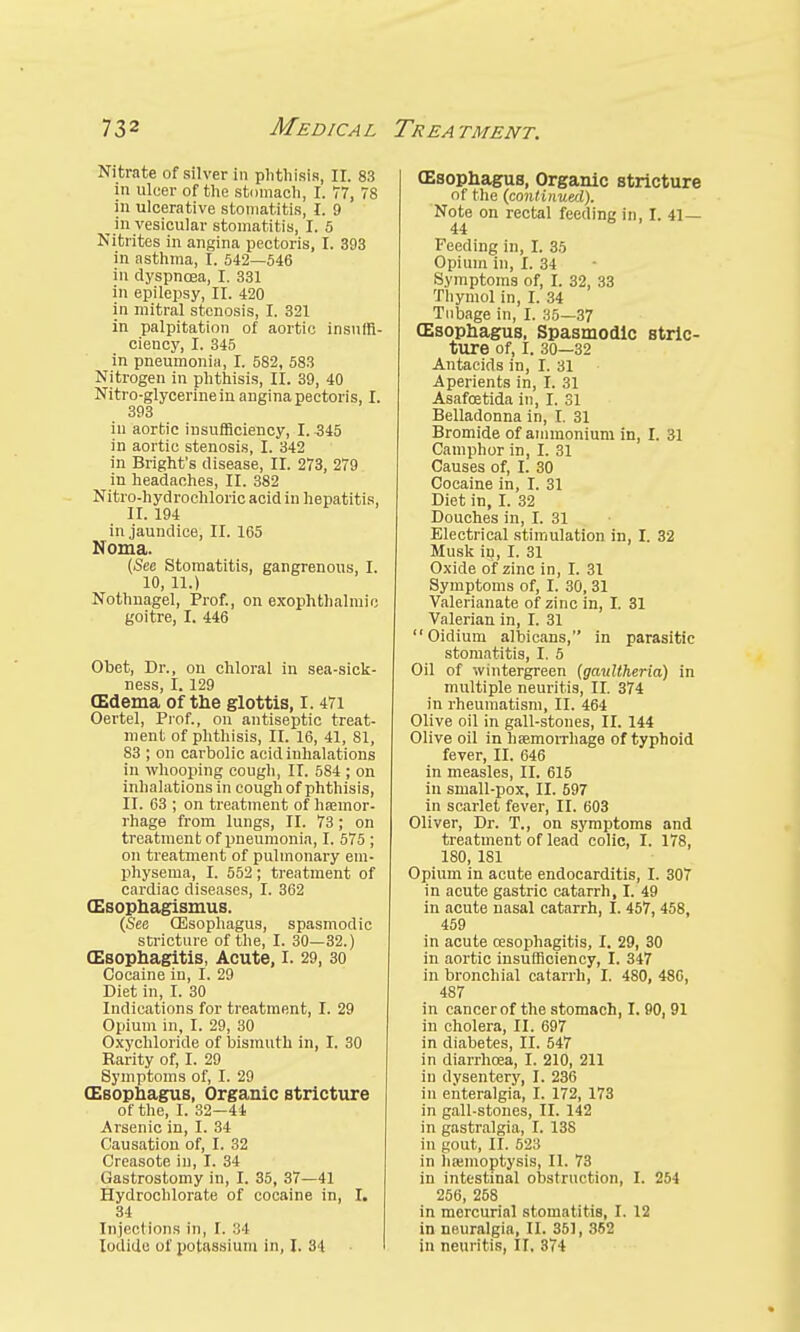 Nitrate of silver in phthisis, II. 83 in ulcer of the stomach, I. 77, 78 in ulcerative stomatitis, I. 9 in vesicular stomatitis, I. 5 Nitrites in angina pectoris, I. 393 in asthma, I. 542—546 in dyspnoea, I. 331 in epilepsy, II. 420 in mitral stenosis, I. 321 in palpitation of aortic insuffi- ciency, I. 345 in pneumonia, I. 582, 583 Nitrogen in phthisis, II. 39, 40 Nitro-glycerinein angina pectoris, I. 393 in aortic insufficiency, I. 345 in aortic stenosis, I. 342 in Bright's disease, II. 273, 279 in headaches, II. 382 Nitro-hydrochloric acid in hepatitis, II. 194 in jaundice, II. 165 Noma. (See Stomatitis, gangrenous, I. 10, 11.) Nothnagel, Prof., on exophthalmic goitre, I. 446 Obet, Dr., on chloral in sea-sick- ness, I. 129 (Edema of the glottis, 1.471 Oertel, Prof., on antiseptic treat- ment of phthisis, II. 16, 41, 81, 83 ; on carbolic acid inhalations in whooping cough, II. 584 ; on inhalations in cough of phthisis, II. 63 ; on treatment of haemor- rhage from lungs, II. 73; on treatment of pneumonia, I. 575 ; on treatment of pulmonary em- physema, I. 552 ; treatment of cardiac diseases, I. 362 (Esophagismus. (See (Esophagus, spasmodic stricture of the, I. 30—32.) (Esophagitis, Acute, I. 29, 30 Cocaine in, I. 29 Diet in, I. 30 Indications for treatment, I. 29 Opium in, I. 29, 30 Oxychloride of bismuth in, I. 30 Rarity of, I. 29 Symptoms of, I. 29 (Esophagus, Organic stricture of the, I. 32—44 Arsenic in, I. 34 Causation of, I. 32 Creasote in, I. 34 Gastrostomy in, I. 35, 37—41 Hydrochlorate of cocaine in, I. 34 InjectIons in, I. 34 Iodide of potassium in, I. 34 (Esophagus, Organic stricture of the (continued). Note on rectal feeding in, I. 41 — 44 Feeding in, I. 35 Opium in, I. 34 Symptoms of, I. 32, 33 Thymol in, I. 34 Tubage in, I. 35—37 CEsophagus, Spasmodic stric- ture of, I. 30—32 Antacids in, I. 31 Aperients in, I. 31 Asafoetida in, I. 31 Belladonna in, I. 31 Bromide of ammonium in, I. 31 Camphor in, I. 31 Causes of, I. 30 Cocaine in, I. 31 Diet in, I. 32 Douches in, I. 31 Electrical stimulation in, I. 32 Musk in, I. 31 Oxide of zinc in, I. 31 Symptoms of, I. 30, 31 Valerianate of zinc in, I. 31 Valerian in, I. 31 Oidium albicans, in parasitic stomatitis, I. 5 Oil of wintergreen (gaullheria) in multiple neuritis, II. 374 in rheumatism, II. 464 Olive oil in gall-stones, II. 144 Olive oil in haemorrhage of typhoid fever, II. 646 in measles, II. 615 in small-pox, II. 597 in scarlet fever, II. 603 Oliver, Dr. T., on symptoms and treatment of lead colic, I. 178, 180, 181 Opium in acute endocarditis, I. 307 in acute gastric catarrh, I. 49 in acute nasal catarrh, I. 457, 458, 459 in acute oesophagitis, I. 29, 30 in aortic insufficiency, I. 347 in bronchial catarrh, I. 480, 486, 487 in cancer of the stomach, I. 90, 91 in cholera, II. 697 in diabetes, II. 547 in diarrhoea, I. 210, 211 in dysentery, I. 236 in eiiteralgia, I. 172, 173 in gall-stones, II. 142 in gastralgia, I. 138 in gout, II. 523 in haemoptysis, II. 73 in intestinal obstruction, I. 254 256, 258 in mercurial stomatitis, I. 12 in neuralgia, II. 351, 352 in neuritis, II. 374