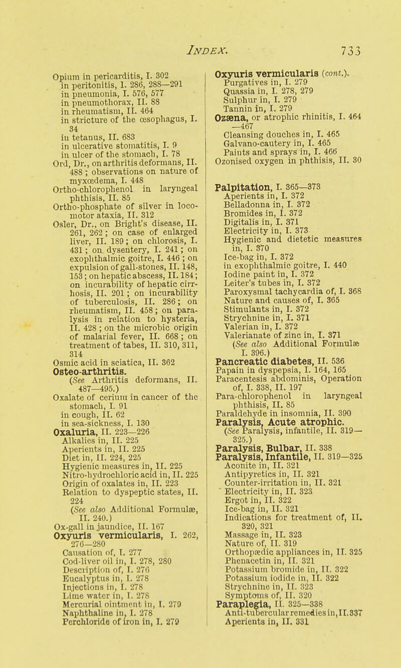Opium in pericarditis, I. 302 in peritonitis, 1. 286, 288—291 in pneumonia, I. 576, 577 in pneumothorax, II. 88 in rheumatism, II. 464 in stricture of the oesophagus, I. 34 iu tetanus, II. 6S3 in ulcerative stomatitis, I. 9 in ulcer of the stomach, I. 78 Orel, Dr., on arthritis deformans, II. 4SS ; observations on nature of myxcedema, I. 448 Ortho-chlorophenol in laryngeal phthisis, II. 85 Ortho-phosphate of silver in loco- motor ataxia, II. 312 Osier, Dr., on Bright's disease, II. 261, 262 ; on case of enlarged liver, II. 189; on chlorosis, I. 431; on dysentery, I. 241; on exophthalmic goitre, I. 446 ; on expulsion of gall-stones, II. 148, 153; on hepatic abscess, II. 184; on incurability of hepatic cirr- hosis, II. 201; on incurability of tuberculosis, II. 286; on rheumatism, II. 458 ; on para- lysis in relation to hysteria, II. 428 ; on the microbic origin of malarial fever, II. 668 ; on treatment of tabes, II. 310, 311, 314 Osmic acid in sciatica, II. 362 Osteo-arthritis. (See Arthritis deformans, II. 487—495.) Oxalate of cerium in cancer of the stomach, I. 91 in cough, II. 62 in sea-sickness, I. 130 Oxaluria, II. 223-226 Alkalies in, II. 225 Aperients in, II. 225 Diet in, II. 224, 225 Hygienic measures in; II. 225 Nitro-hydrochloricacid in, II. 225 Origin of oxalates in, II. 223 Relation to dyspeptic states, II. 224 (See also Additional Formulae, II. 240.) Ox-gall in jaundice, II. 167 Oxyuris vermicularis, I. 262, 276—280 Causation of, I. 277 Cod-liver oil in, I. 278, 280 Description of, I. 276 Eucalyptus in, I. 278 Injections in, I. 278 Lime water in, I. 278 Mercurial ointment in, I. 279 Naphthaline in, I. 278 Perchloride of iron in, I. 279 Oxyuris vermicularis (cont.). Purgatives in, I. 279 Quassia in, I. 278, 279 Sulphur in, I. 279 Tannin in, I. 279 Ozsena, or atrophic rhinitis, I. 464 —467 Cleansing douches in, I. 465 Galvano-cautery in, I. 465 Paints and sprays in, I. 466 Ozonised oxygen in phthisis, II. 30 Palpitation, I. 365—373 Aperients in, I. 372 Belladonna in, I. 372 Bromides in, I. 372 Digitalis in, I. 371 Electricity in, I. 373 Hygienic and dietetic measures in, I. 370 Ice-bag in, I. 372 in exophthalmic goitre, I. 440 Iodine paint in, I. 372 Leiter's tubes in, I. 372 Paroxysmal tachycardia of, I. 368 Nature and causes of, I. 365 Stimulants in, I. 372 Strychnine in, I. 371 Valerian iu, I. 372 Valerianate of zinc in, I. 371 (See also Additional Formulae I. 396.) Pancreatic diabetes, II. 536 Papain in dyspepsia, I. 164, 165 Paracentesis abdominis, Operation of, I. 338, II. 197 Para-chlorophenol in laryngeal phthisis, II. 85 Paraldehyde in insomnia, II. 390 Paralysis, Acute atrophic. (See Paralysis, infantile, II. 319— 325.) Paralysis, Bulbar, II. 338 Paralysis, Infantile, II. 319—325 Aconite in, II. 321 Antipyretics in, II. 321 Counter-irritation in, II. 321 ' Electricity in, II. 323 Ergot in, II. 322 Ice-bag in, II. 321 Indications for treatment of, II. 320, 321 Massage in, II. 323 Nature of, II. 319 Orthopaedic appliances in, II. 325 Phenacetin in, II. 321 Potassium bromide in, II. 322 Potassium iodide in, II. 322 Strychnine in, II. 323 Symptoms of, II. 320 Paraplegia, II. 325—338 Anti-tubercular remedies in, II. 337 Aperients in, II. 331