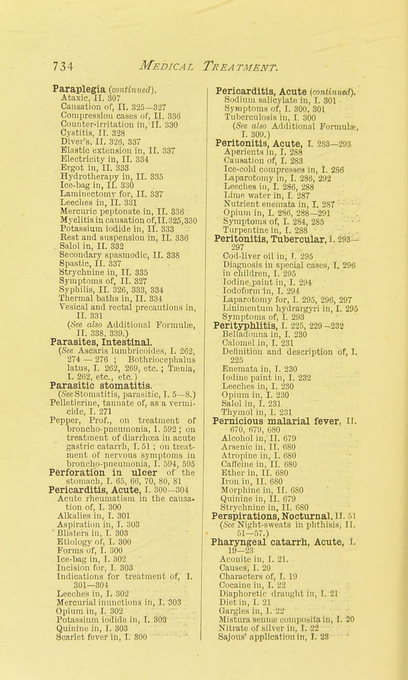 Paraplegia {continued). Ataxic, XI. 307 Causation nf, II. 325—327 Compression oases of, II. 336 Counter-irritation in, II. 330 Cystitis, II. 328 Diver's, II. 320, 33 Elastic extension in, II. 337 Electricity in, II. 334 Ergot in, II. 333 Hydrotherapy in, II. 335 Ice-bag in, II. 330 Laminectomy for, II. 337 Leeches in, IL 331 Mercuric peptonate in, II. 336 Myelitis in causation of,II.325,330 Potassium iodide in, II. 333 Rest and suspension in, II. 336 . Salol in, II. 332 Secondary spasmodic, II. 338 Spastic, II. 337 Strychnine in, II. 335 Symptoms of, II. 327 Syphilis, II. 326, 333, 334 Thermal baths in, II. 334 Vesical and rectal precautions in, II. 331 (See also Additional Formulas, II. 338, 339.) Parasites, Intestinal. (See Ascaris lumbricoides, I. 262, 274 — 276 ; Bothriocephalus latus, I. 262, 269, etc.; Tienia, I. 262, etc., etc.) Parasitic stomatitis. (See Stomatitis, parasitic, I. 5—8.) Pelletieriue, tannate of, as a vermi- cide, I. 271 Pepper, Prof., on treatment of broncho-pneumonia, I. 592 ; on treatment of diarrhoea in acute gastric catarrh, I. 51 ; on treat- ment of nervous symptoms in broncho-pneumonia, I. 594, 595 Perforation in ulcer of the stomach, I. 65, 66, 70, 80, 81 Pericarditis, Acute, I. 300—304 Acute rheumatism in the causa- tion of, I. 300 Alkalies in, I. 301 Aspiration in, I. 303 ' Blisters in, I. 303 Etiology of, I. 300 Forms of, I. 300 Ice-bag in, I. 302 Incision for, I. 303 Indications for treatment of, I. 301—304 Leeches in, I. 302 Mercurial inunctions in, I. 303 Opium in, I. 302 Potassium iodido in, I. 303 Quinine in, I. 303 Scarlet fever in, I. 800  Pericarditis, Acute (continued). Sodium salicylate; in, r. 301 Symptoms of, I. 300, 301 Tuberculosis in, I. 300 (See also Additional Formulae, I. 309.) Peritonitis, Acute, I. 283—293 Aperients in, I. 288 Causation of, I. 283 Ice-eold compresses in, I. 286 Laparotomy in, I. 286, 292 Leeches in, I. 286, 288 Lime water in, I. 287 Nutrient enemata in, I. 2S7 Opium in, I. 286, 288—291 Symptoms of, I. 284, 285 Turpentine in, I. 288 Peritonitis, Tubercular, i. 293- 297 Cod-liver oil in, !. 295 Diagnosis in special cases, I. 296 in children, I. 295 Iodine\,paint in, I. 294 Iodoform in, I. 294 Laparotomy for, I. 295, 296, 297 Linimentum hydrargyri in, I. 295 Symptoms of, I. 293 Perityphlitis, I. 225, 229 -232 Belladonna in, I. 230 Calomel in, I. 231 Definition and description of, I. 225 Enemata in, I. 230 Iodine paint in, I. 232 Leeches in, I. 230 Opium in, I. 230 Salol in, I. 231 Thymol in, I. 231 Pernicious malarial fever, II. 670, 679, OS0 Alcohol in, II. 679 Arsenic in, II. 6S0 Atropine in, I. 680 Caffeine in, II. 680 Ether in, II. 680 Iron in, II. 6S0 Morphine in, II. 6S0 Quinine in, II. 679 Strychnine in, II. 6S0 Perspirations, Nocturnal. II. 51 (See Night-sweats in phthisis, II. 51—57.) Pharyngeal catarrh, Acute, I. 19—23 Aconite in, I. 21. Causes, I. 20 Characters of, I. 19 Cocaine in, I. 22 Diaphoretic draught in, I. 21 Diet in, 1. il Gargles in, 1. 22 Mistura senme composila in, I. 20 Nitrate of silver in, 1. 22 Sajous' application in, I. 23 '