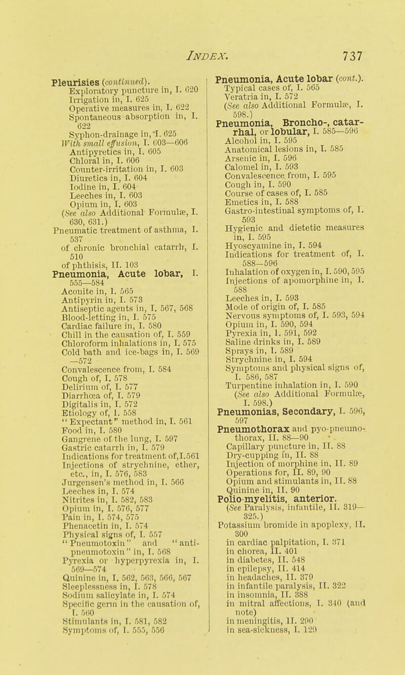 Pleurisies (continued). Exploratory puncture in, I. 020 Irrigation in, I. 025 Operative measures in, I. 622 Spontaneous absorption in, I. 622 Syphon-drainage in,-I. 625 With small effusion, I. 603—600 Antipyretics in, I. 005 Chloral in, I. 606 Counter-irritation in, I. 603 Diuretics in, I. 604 Iodine in, I. 604- Leeches in, I. 603 Opium in, I. 003 (See also Additional Formulse, I. 630, 631.) Pneumatic treatment of asthma, I. 537 of chronic bronchial catarrh, I. 510 of phthisis, II. 103 Pneumonia, Acute lobar, I. 555—584 Aconite in, 1. 565 Antipyrin in, I. 573 Antiseptic agents in, I. 567, 568 Blood-letting in, I. 575 Cardiac failure in, I. 5S0 Chill in the causation of, I. 559 Chloroform inhalations in, I. 575 Cold bath and ice-bags in, I. 569 —572 Convalescence from, I. 584 Cough of, I. 578 Delirium of, I. 577 Diarrhoea of, I. 579 Digitalis in, I. 572 Etiology of, 1. 558  Expectant method in, I. 561 Food in, I. 5S0 Gangrene of.the lung, I. 597 Gastric catarrh in, I. 579 Indications for treatment of,I.561 Injections of strychnine, ether, etc., in, I. 576, 583 Jurgensen's method in, I. 566 Leeches in, I. 574 Nitrites in, 1. 582, 583 Opium in, I. 570, 577 Pain in, I. 574, 575 Phenacetin in, I. 574 Physical signs of, I. 557  Pneumotoxin and anti- pneumotoxin  in, I. 508 Pyrexia or hyperpyrexia in, I. 569—574 Quinine in, I. 562, 503, 500, 567 Sleeplessness in, I. 578 Sodium salicylate in, I. 571 Specific germ in the causation of, I. 560 Stimulants in, I. 581, 582 Symptoms of, I. 555, 550 Pneumonia, Acute lobar (cont.). Typical cases of, I. 565 Veratria in, I. 572 (See also Additional Formula?, I. 598.) Pneumonia, Broncho-, catar- rhal, or lobular, I. 5S5—596 Alcohol in, I. 595 Anatomical lesions in, I. 585 Arsenic in, I. 596 Calomel in, I. 593 Convalescence from, I. 595 Cough in, I. 590 Course of cases of, I. 585 Emetics in, I. 5S8 Gastro-intestiual symptoms of, I. 593 Hygienic, and dietetic measures in, I. 595 Hyoscyamine in, I. 594 Indications for treatment of, I. 588—590 Inhalation of oxygen in, 1.590,595 Injections of apomorphine in, I. 588 Leeches in, I. 593 Mode of origin of, I. 585 Nervous symptoms of, I. 593, 594 Opium in, I. 590, 594 Pyrexia in, 1. 591, 592 Saline chinks in, I. 589 Sprays in, I. 589 Strychnine in, I. 594 Symptoms and physical signs of, I. 5S6, 587 Turpentine inhalation in, I. 590 (See also Additional Formula;, I. 598.) Pneumonias, Secondary, I. 596, 597 Pneumothorax and pyopneumo- thorax, II. SS—90 Capillary puncture in, II. 88 Dry-cupping fn, II. 88 Injection of morphine in, II. S9 Operations for, II. 89, 90 Opium and stimulants in, II. S8 Quinine in, II. 90 Polio-myelitis, anterior. (See Paralysis, infantile, II. 319— 325.) Potassium bromide in apoplexy, II. 300 in cardiac palpitation, 1. :'.71 in chorea, II. 401 in diabetes, II. 548 in epilepsy, II. 414 in headaches, II. 379 in infantile paralysis, II. 322 in insomnia, II. 388 in mitral affections, I. 310 (and note) in meningitis, II. 200 in sea-sickness, I. 120