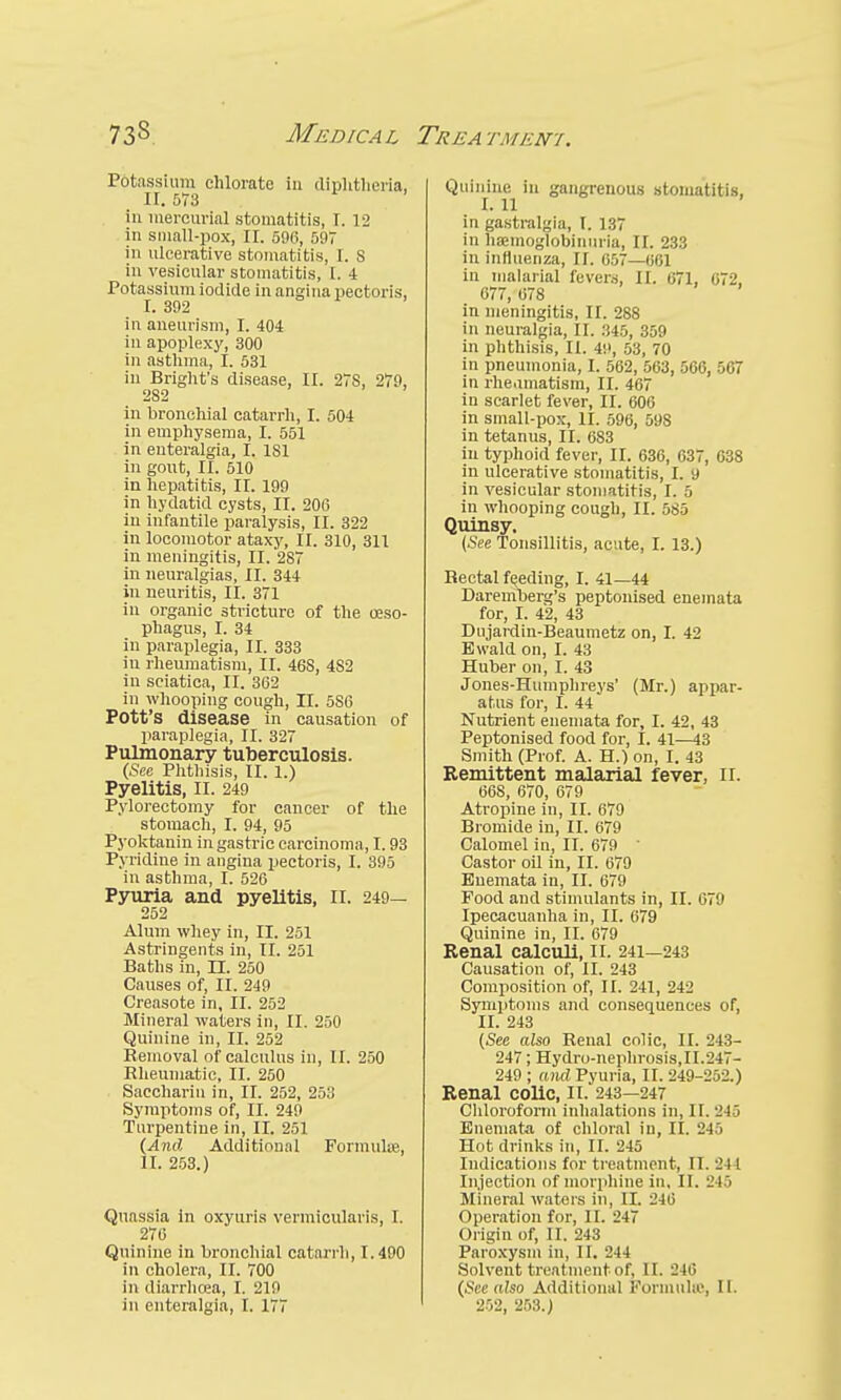 F&tassium chlorate in diphtheria, 11.573 in mercurial stomatitis, I. 12 in small-pox, II. 596, 597 in ulcerative stomatitis, 1. S in vesicular stomatitis, I. 4 Potassium iodide in angina pectoris, I. 392 in aneurism, I. 404 in apoplexy, 300 in asthma, I. 531 in Bright's disease, II. 27S, 279, 2S2 in bronchial catarrh, I. 504 in emphysema, I. 551 in euteralgia, I. 181 in gout, II. 510 in hepatitis, II. 199 in hydatid cysts, II. 206 in infantile paralysis, II. 322 in locomotor ataxy, II. 310, 311 in meningitis, II. 28 in neuralgias, II. 344 in neuritis, II. 371 in organic stricture of the oeso- phagus, I. 34 in paraplegia, II. 333 iu rheumatism, II. 46S, 482 in sciatica, II. 362 in whooping cough, II. 586 Pott's disease in causation of paraplegia, II. 327 Pulmonary tuberculosis. (See Phthisis, II. 1.) Pyelitis, II. 249 Pylorectomy for cancer of the stomach, I. 94, 95 Pyoktanin in gastric carcinoma, 1.93 Pyridine in angina pectoris, I. 395 in asthma, I. 526 Pyuria and pyelitis, II. 249— 252 Alum whey in, II. 251 Astringents in, II. 251 Baths in, II. 250 Causes of, II. 249 Creasote in, II. 252 Mineral waters in, II. 250 Quinine in, II. 252 Removal of calculus in, II. 250 Rheumatic, II. 250 Saccharin in, II. 252, 253 Symptoms of, II. 249 Turpentine in, II. 251 (And Additional Formula. II. 253.) Quassia in oxyuris vermicularis, I. 270 Quinine in bronchial catarrh, 1.490 in cholera, II. 700 in diarrhcea, I. 219 in euteralgia, I. 177 Quinine In gangrenous stomatitis, I. 11 in gastralgia, I. 137 in haemoglobin nria, II. 233 in influenza, II. 057—661 in malarial fevers, II. 671, 672, 677, 678 in meningitis, II. 288 in neuralgia, II. 345, 359 in phthisis, II. 49, 53, 70 in pneumonia, I. 562, 503, 566, 567 in rhe.imatism, II. 467 in scarlet fever, II. 600 in small-pox, II. 596, 598 in tetanus, II. 6S3 in typhoid fever, II. 636, 637, 638 in ulcerative stomatitis, I. 9 in vesicular stomatitis, I. 5 in whooping cough, II. 585 Quinsy, (See Tonsillitis, acute, I. 13.) Rectal feeding, I. 41—44 Daremberg's peptonised enemata for, I. 42, 43 Dujardin-Beaumetz on, I. 42 Ewald on, I. 43 Huber on, I. 43 Jones-Humphreys' (Mr.) appar- atus for, I. 44 Nutrient enemata for, I. 42, 43 Peptonised food for, I. 41—43 Smith (Prof. A. H.) on, I. 43 Remittent malarial fever, II. 66S, 670, 679 Atropine in, II. 679 Bromide in, II. 679 Calomel in, II. 679 ' Castor oil in, II. 679 Enemata in, II. 679 Food and stimulants in, II. 679 Ipecacuanha in, II. 679 Quinine in, II. 679 Kenal calculi, II. 241—243 Causation of, II. 243 Composition of, II. 241, 242 Symptoms and consequences of, II. 243 (See also Renal colic, II. 243- 247; Hydro-nephrosis,II.247- 249 ; and Pyuria, II. 249-252.) Renal colic, it. 243—247 Chloroform inhalations in, II. 245 Enemata of chloral iu, II. 245 Hot drinks in, II. 245 Indications for treatment, n. 244 Injection of morphine in. II. 245 Mineral waters in, II. 246 Operation for, II. 247 Origin of, II. 243 Paroxysm in, II. 244 Solvent treatment of, II. 246 (See also Additional Formula', II. 252, 253.)