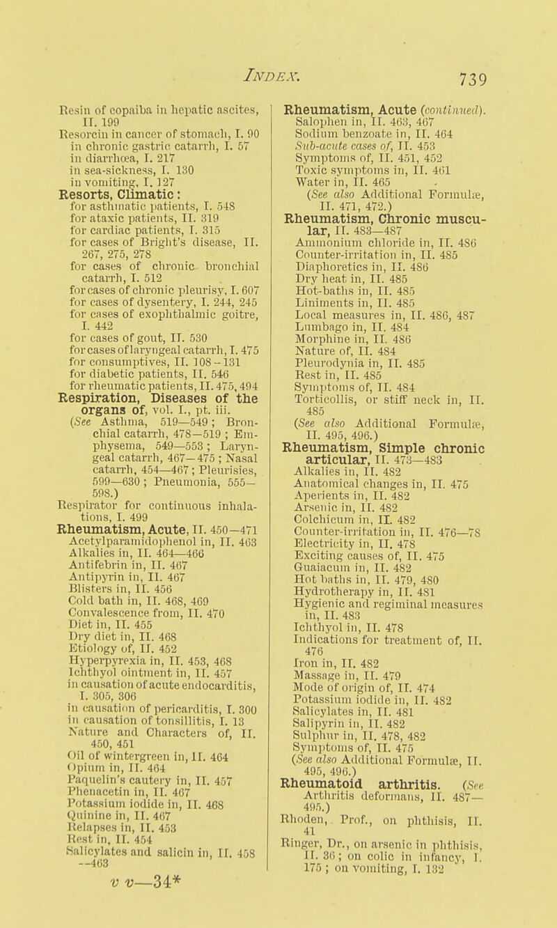 Resin of copaiba in hepatic ascites, n. 199 Resorcin in cancer of stomach, I. 00 in chronic gastric catarrh, I. 57 in diarrhoea, I. 217 in sea-sickness, I. 130 in vomiting, I. ] 27 Resorts, Climatic: for asthmatic patients, I. 548 for ataxic patients, II. 310 for cardiac patients, I. 315 for cases of Briglit's disease, II. 267, 275, 27S for cases of chronic bronchial catarrh, I. 512 for cases of chronic pleurisy, 1.607 for cases of dysentery, I. 244, 245 for eases of exophthalmic goitre, I. 442 for cases of gout, II. 530 forcases of laryngeal catarrh, 1.475 for consumptives, II. 108-131 for diabetic patients, II. 546 for rheumatic patients, II. 475,404 Respiration, Diseases of the organs of, vol. I., pt. iii. (See Asthma, 510—540 ; Bron- chial catarrh, 478—519 ; Em- physema, 549—553 ; Laryn- geal catarrh, 467— 475 ; Nasal catarrh, 454—467; Pleurisies, 500—630 ; Pneumonia, 555- 508.) Respirator for continuous inhala- tions, I. 499 Rheumatism, Acute, II. 450—471 Acetylparamidophenol in, II. 463 Alkalies in, II. 464—466 Antifebrin in, II. 467 Antipyrin in, II. 467 Blisters in, II. 456 Cold bath in, II. 468, 460 Convalescence from, II. 470 Diet in, II. 455 Dry diet in, II. 468 Etiology of, II. 452 1 [j perpyrexia in, II. 453, 468 Ichlhyoi ointment in, II. 457 in causation of acute endocarditis, I. 305, 306 in causation of pericarditis, I. 300 in causation of tonsillitis, I. 13 Nature and Characters of, II. 450, 451 Oil of wintergreen in, II. 464 i Ipium in, II. 464 Paquelin's cautery in, II. 457 Phenacetin in, II. 467 Potassium iodide in, II. 468 Quinine in, II. 467 I {elapses in, II. 453 Rest in, II. 454 Salicylates and salicin in, II. 458 —463 v v—34* Rheumatism, Acute (continued). Salophen in, II. 463, 407 Sodium benzoate in, II. 464 Sub-acute cases of, IT. 453 Symptoms of, II. 451, 452 Toxic symptoms in, II. 461 Water in, II. 465 (See also Additional Formula?, II. 471, 472.) Rheumatism, Chronic muscu- lar, II. 483—487 Ammonium chloride in, II. 4S6 Counter-irritation in, II. 485 Diaphoretics in, II. 4S6 Dry heat in, II. 485 Hot-baths in, II. 485 Liniments in, II. 4S5 Local measures in, II. 480, 4S7 Lumbago in, II. 484 Morphine in, II. 486 Nature of, II. 484 Pleurodynia in, II. 485 Rest in, II. 4S5 Symptoms of, II. 484 Torticollis, or stiff neck in, II. 485 (See also Additional Pormulfe, II. 495, 496.) Rheumatism, Simple chronic articular, II. 473—483 Alkalies in, II. 482 Anatomical changes in, II. 475 Aperients in, II. 482 Arsenic in, II. 4S2 Colchicum in, II. 482 Counter-irritation in, II. 476—7S Electricity in, II. 478 Exciting causes of, II. 475 Guaiacum in, II. 482 Hot baths in, II. 479, 480 Hydrotherapy in, II. 4S1 Hygienic and regiminal measures in, II. 483 Ichthyol in, II. 478 Indications for treatment of, II. 476 Iron in, II. 482 Massage in, II. 479 Mode of origin of, II. 47 I Potassium iodide in, II. 4S2 Salicylates in, II. 481 Salipyrin in, II. 482 Sulphur in, II. 478, 482 Symptoms of, II. 475 (See also Additional Formulae, If. 405, 400.) Rheumatoid arthritis. (See Arthritis deformans, II. 4S7— 495.) Rhoden, Prof., on phthisis, II. 41 Ringer, Dr., on arsenic in phthisis. II. 30; on colic in infancy, 1 175 ; on vomiting, I. 182