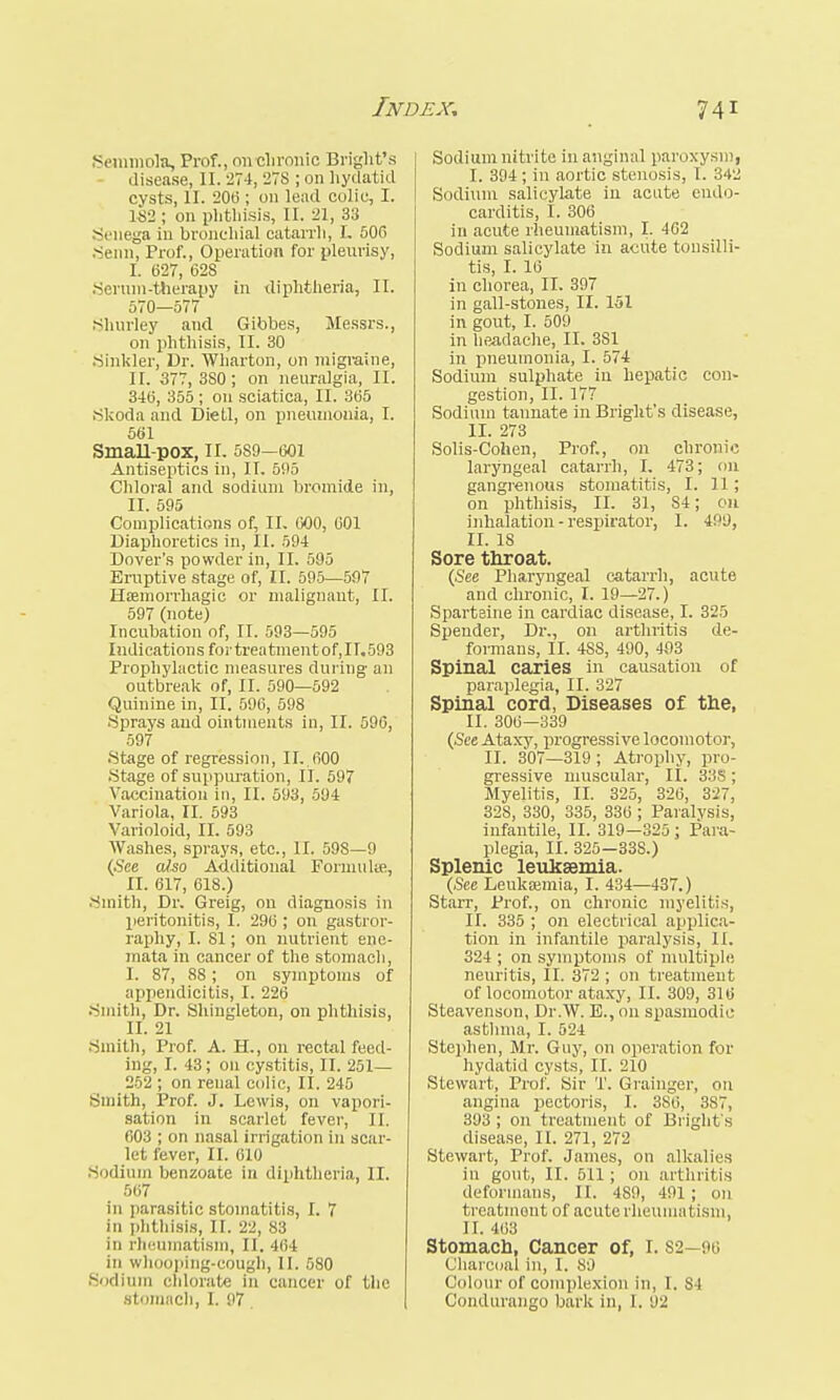 Semmola, Prof., oil chronic Bright'* disease, II. 274, 27S ; on hydatid cysts, II. 20(3; on lead colic, I. 182 ; on phthisis, II. 21, 33 Senega in bronchial catarrh, I. 506 .Semi, Prof., Operation for pleurisy, I. 627, 628 .Serum-therapy in diphtheria, II. 570—577 Shurley and Gibbes, Messrs., on phthisis, II. 30 Sinkler, Dr. Wharton, on migraine, II. 377, 3S0; on neuralgia, II. 346, 355 ; 011 sciatica, II. 365 .Skoda and Dietl, on pneumonia, I. 561 Small-pox, 11. 5S9-601 Antiseptics in, II. 5i>5 Chloral and sodium bromide in, II. 595 Complications of, II- 600, 601 Diaphoretics in, II. 594 Dover's powder in, II. 505 Eruptive stage of, II. 595—597 Haemorrhagic or malignant, II. 597 (note) Incubation of, II. 593—595 Indications for treatment of, 11.593 Prophylactic measures during- an outbreak of, II. 590—592 Quinine in, II. 596, 598 •Sprays and ointments in, II. 596, 597 .Stage of regression, II..600 .Stage of suppuration, II. 597 Vaccination in, II. 593, 594 Variola, II. 593 Varioloid, II. 593 Washes, sprays, etc., II. 598—9 (See also Additional Formula?, II. 617, 618.) Smith, Dr. Greig, on diagnosis in peritonitis, I. 296 ; 011 gastror- raphy, I. 81; on nutrient enc- mata in cancer of the stomach, I. 87, 88; on symptoms of appendicitis, I. 226 •Smith, Dr. Shingleton, on phthisis, II. 21 .Smith, Prof. A. H., on rectal feed- ing, I. 43; on cystitis, II. 251— 252 ; on renal colic, II. 245 Smith, Prof. J. Lewis, on vapori- sation in scarlet fever, II. 603 ; on nasal irrigation in scar- let fever, II. 610 .Sodium benzoate in diphtheria, II. 567 in parasitic stomatitis, I. 7 in phthisis, II. 22, 83 in rheumatism, II. 464 in whooping-cough, II. 580 Sodium chlorate in cancer of the stomach, I. 97 Sodium nitrite in anginal paroxysm, I. 394; in aortic stenosis, I. 342 Sodium salicylate in acute endo- carditis, I. 306 in acute rheumatism, I. 462 Sodium salicylate in acute tonsilli- tis, I. 16 in chorea, II. 397 in gall-stones, II. 151 in gout, I. 509 in headache, II. 381 in pneumonia, I. 574 Sodium sulphate in hepatic con- gestion, II. 177 Sodium tannate in Bright's disease, II. 273 Solis-Cohen, Prof., on chronic laryngeal catarrh, I. 473; on gangrenous stomatitis, I. 11; on phthisis, II. 31, S4; on inhalation - respirator, I. 499, II. 18 Sore throat. (See Pharyngeal catarrh, acute and chronic, I. 19—27.) Sparteine in cardiac disease, I. 325 Spender, Dr., on arthritis de- formans, II. 4SS, 490, 403 Spinal caries in causation of paraplegia, II. 327 Spinal cord, Diseases of the, II. 306—339 (See Ataxy, progressive locomotor, II. 307—319; Atrophy, pro- gressive muscular, II. 338 ; Myelitis, II. 325, 326, 327, 328, 330, 335, 336 ; Paralysis, infantile, II. 319—325; Para- plegia, II. 325—33S.) Splenic leukaemia. (See Leukaemia, I. 434—437.) Starr, Prof., on chronic myelitis, II. 335 ; on electrical applica- tion in infantile paralysis, II. 324 ; on symptoms of multiple neuritis, II. 372 ; on treatment of locomotor ataxy, II. 309, 316 Steavenson, Dr.W. E.,on spasmodic asthma, I. 524 Stephen, Mr. Guy, on operation for hydatid cysts, II. 210 Stewart, Prof. Sir T. Grainger, on angina pectoris, I. 3S6, 387, 393 ; on treatment of Bright's disease, II. 271, 272 Stewart, Prof. James, on alkalies in gout, II. 511; on arthritis deformans, II. 489, 491; on treatment of acute rheumai ism, II. 463 Stomach, Cancer of, 1.82—96 Charcoal in, I. 89 Colour of complexion in, I. S4 Condurango bark in, I. 92