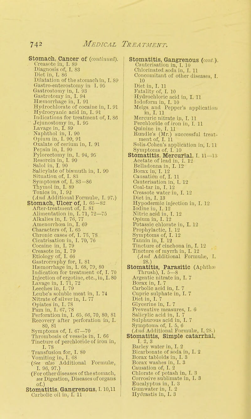 Stomach, Cancer of (.continued). Oreasote in, I. S9 Diagnosis of, I. S3 Diet in, I. 86 Dilatation of the stomach in, I. S9 Gastroenterostomy in I. 95 Gastrostomy in, I. 93 Gastrotomy in, I. 94 Hcemorrhage in, I. 91 Hydrochlorate of cocaine in, I. 91 Hydrocyanic acid in, I. 91 Indications for treatment of, I. S6 ' Je.junostomy in, I. 95 Lavage in, I. S9 Naphthol in, I. 90 Opium in, I. 90, 91 Oxalate of cerium in, I. 91 Pepsin in, I. 90 Pylorectomy in, T. 94, 95 Resorcin in, I. 90 Salol in, I. 90 Salicylate of bismuth in, I. 90 Situation of, I. S3 Symptoms of, I. S3— S6 Thymol in, I. 89 Tonics in, I. 92 (And Additional Formulre, I. 97.) Stomach, Ulcer of, I. 65—82 After-treatment of, I. SI Alimentation in, I. 71, 72—75 Alkalies in, I. 76, 77 Amenorrhea in, I. 69 Characters of, I. 65 Chronic cases of, I. 75, 7S Cicatrisation in, I. 70, 76 Cocaine in, I. 79 Creasote in, I. 79 Etiology of, I. 66 Gastrorraphy for, I. SI Haemorrhage in, I. 6S, 79, SO Indication for treatment of, I. 70 Injection of ergotine, etc.,in, 1.80 Lavage in, I. 71, 72 Leeches in, I. 79 Leube's soluble meat in, I. 74 Nitrate of silver in, I. 77 Opiates in, I. 7S Pam in, I. 67, 78 Perforation in, I. 65, 66, 70, SO, SI Recovery after perforation in, I. 80, SI Symptoms of, I. 67—70 Thrombosis of vessels in, I. 60 Tincture of perchlorideof iron in, I. 78 Transfusion for, I. SO Vomiting in, I. 6S (See also Additional Formula;, I. 96, 97.) (Forotherdiseases of the stomach, see Digestion, Diseases of organs of.) Stomatitis, Gangrenous, 1.10,11 (larbolio oil in, I. 11 Stomatitis, Gangrenous (conl.y Cauterisation in, I. 10 Chlorinated soda in, I. 11 Concomitant of other diseases, I 10 Diet in, I. 11 Fatality of, I. 10 Hydrochloric acid in, I. 11 Iodoform in, I. 10 Meigs and Pepper's application in, I. 11 Mercuric nitrate in, I. 11 Perchloride of iron in, I. 11 Quinine in, I. 11 Bundle's (Mr.) successful treat- ment of, I. 11 Solis-Cohen's application in, 1.11 Symptoms of, I. 10 Stomatitis, Mercurial, 1.11—13 Acetate of lead in, 1. 12 Belladonna in, I. 12 Borax in, I. 12 Causatichi of, I. 11 Cauterisation in, I. 12 Coal-tar in, I. 12 Creasote water in, I. 12 Diet in, I. 13 Hypodermic injection in, I. 12 Iodine in, I. 12 Nitric acid in, I. 12 Opium in, I. 12 Potassic chlorate in, I. 12 Prophylactic, I. 12 Symptoms of, I. 12 Tannin in, I. 12 Tincture of cinchona in, I. 12 Tincture of myrrh in, I. 12 (And Additional Formulte, I. 28.) Stomatitis, Parasitic (Aphtha Thrush), I. 5—8 Argentic nitrate in, I. 7 Borax in, I. 7 Carbolic acid in, I. 7 Cupric sulphate in, I. 7 Diet in, I. 7 Glyceriue in, I. 7 Preventive measures, I. 6 Salicylic acid in, I. 7 Sulphurous acid in, I. 7 Symptoms of, I. 5, 6 (And Additional Formula;, I. 2s. | Stomatitis, Simple catarrhal, I. 2, 3 Barley water in, I. 2 Bicarbonate of soda in, I. 2 Borax tabloids in, I. 3 Borax washes in, I. 3 Causation of, I. 2 Chlorate of potash in, 1. ■> Corrosive sublimate in, 1. 3 Eucalyptus in, I. 3 Gumwater in, I. 2 Hydrastis in, I. 3