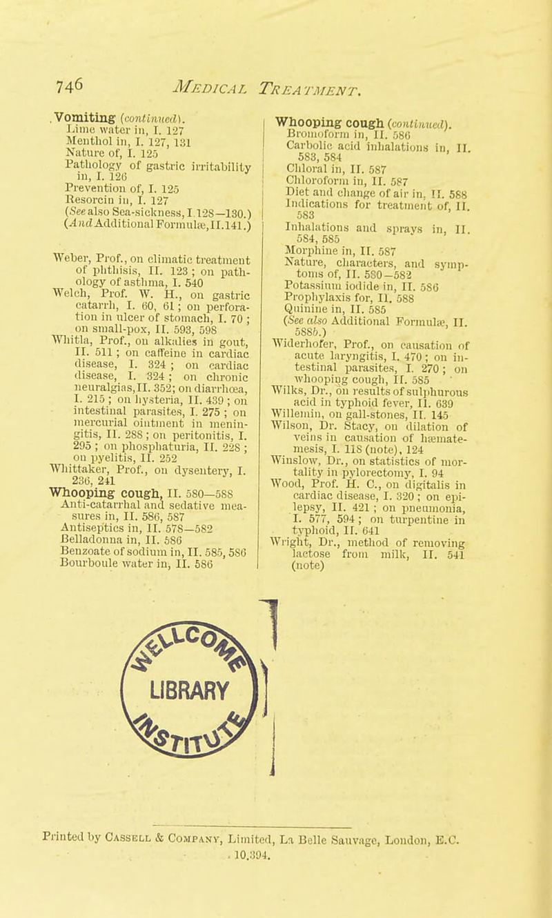 .Vomiting (continued). Lime water in, I. 127 Menthol in, I. 127, 131 Nature of, I. 125 Pathology of gastric irritability in, I. 120 Prevention of, I. 125 Resorcin in, I. 127 (Sec also Sea-sickness, 1.12S—130.) (And Additional Formulre,II.141.) Weber, Prof., on climatic treatment of phthisis, II. 123 ; on path- ology of asthma, I. 540 Welch, Prof. W. H., on gastric catarrh, I. 60, 61; on perfora- tion in ulcer of stomach, I. 70 ; on small-pox, II. 593, 598 Whitla, Prof., on alkalies in gout, II. 511; on caffeine in cardiac disease, I. 324 ; on cardiac disease, I. 324 ; on chronic neuralgias, II. 352; on diarrhoea, I. 215 ; on hysteria, II. 439 ; on intestinal parasites, I. 275 ; on mercurial ointment in menin- gitis, II. 28S ; on peritonitis, I. 295 ; on phosphaturia, II. 22S ; ou pyelitis, II. 252 Whittaker, Prof., ou dysentery, I. 236, 241 Whooping cough, n. 5S0—5SS Anti-catarrhal and sedative mea- sures in, II. 586, 587 Antiseptics in, II. 578—582 Belladonna in, II. 6S6 Beuzoate of sodium in, II. 585,580 Bourboule water in, II. 586 Whooping cough (continued). Broinoforro in, II. 586 Carbolic acid inhalations in, II. 583, 5S4 Chloral in, II. 587 Chloroform in, II. 587 Diet and change of air in. !f. 588 Indications for treatment of, II 583 Inhalations and sprays in, II 5S4, 585 Morphine in, II. 587 Nature, characters, and symp- toms of, II. 550—582 Potassium iodide in, II. 5S6 Prophylaxis for, II. 588 Quinine in, II. 585 (See also Additional Formula?, II. 5SSft.) Widerhofer, Prof., on causation of acute laryngitis, I. 470; on in- testinal parasites, I. 270; on whooping cough, II. 585 Wilks, Dr., on results of sulphurous acid in typhoid fever, II. 639 Willemin, ou gall-stones, II. 145 Wilson, Dr. Stacy, ou dilation of veins in causation of ha?mate- mesis, I. US (note), 124 Wiuslow, Dr., on statistics of mor- tality in pvlorectomy, I. 94 Wood, Prof. H. C, on digitalis in cardiac disease, I. 320 ; on epi- lepsy, II. 421 ; on pneumonia, I. 577, 594; on turpentine in typhoid, II. 641 Wright, Dr., method of removing lactose from milk, II. 541 (note) J Printed by Cassell & Company, Limited, La Belle Sauvage, London, B.C. . 10.394.